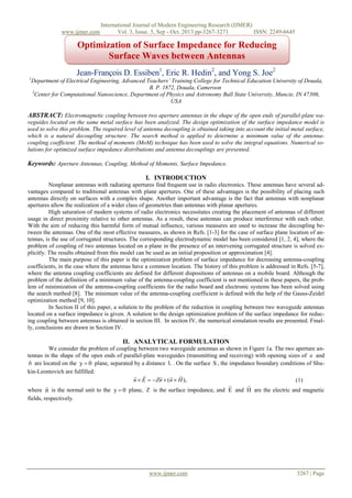 www.ijmer.com

International Journal of Modern Engineering Research (IJMER)
Vol. 3, Issue. 5, Sep - Oct. 2013 pp-3267-3271
ISSN: 2249-6645

Optimization of Surface Impedance for Reducing
Surface Waves between Antennas
Jean-François D. Essiben1, Eric R. Hedin2, and Yong S. Joe2
1

Department of Electrical Engineering, Advanced Teachers’ Training College for Technical Education University of Douala,
B. P. 1872, Douala, Cameroon
2
Center for Computational Nanoscience, Department of Physics and Astronomy Ball State University, Muncie, IN 47306,
USA

ABSTRACT: Electromagnetic coupling between two aperture antennas in the shape of the open ends of parallel-plate waveguides located on the same metal surface has been analyzed. The design optimization of the surface impedance model is
used to solve this problem. The required level of antenna decoupling is obtained taking into account the initial metal surface,
which is a natural decoupling structure. The search method is applied to determine a minimum value of the antennacoupling coefficient. The method of moments (MoM) technique has been used to solve the integral equations. Numerical solutions for optimized surface impedance distributions and antenna decouplings are presented.

Keywords: Aperture Antennas, Coupling, Method of Moments, Surface Impedance.
I. INTRODUCTION
Nonplanar antennas with radiating apertures find frequent use in radio electronics. These antennas have several advantages compared to traditional antennas with plane apertures. One of these advantages is the possibility of placing such
antennas directly on surfaces with a complex shape. Another important advantage is the fact that antennas with nonplanar
apertures allow the realization of a wider class of geometries than antennas with planar apertures.
High saturation of modern systems of radio electronics necessitates creating the placement of antennas of different
usage in direct proximity relative to other antennas. As a result, these antennas can produce interference with each other.
With the aim of reducing this harmful form of mutual influence, various measures are used to increase the decoupling between the antennas. One of the most effective measures, as shown in Refs. [1-3] for the case of surface plane location of antennas, is the use of corrugated structures. The corresponding electrodynamic model has been considered [1, 2, 4], where the
problem of coupling of two antennas located on a plane in the presence of an intervening corrugated structure is solved explicitly. The results obtained from this model can be used as an initial proposition or approximation [4].
The main purpose of this paper is the optimization problem of surface impedance for decreasing antenna-coupling
coefficients, in the case where the antennas have a common location. The history of this problem is addressed in Refs. [5-7],
where the antenna coupling coefficients are defined for different dispositions of antennas on a mobile board. Although the
problem of the definition of a minimum value of the antenna-coupling coefficient is not mentioned in these papers, the problem of minimization of the antenna-coupling coefficients for the radio board and electronic systems has been solved using
the search method [8]. The minimum value of the antenna-coupling coefficient is defined with the help of the Gauss-Zeidel
optimization method [9, 10].
In Section II of this paper, а solution to the problem of the reduction in coupling between two waveguide antennas
located on a surface impedance is given. A solution to the design optimization problem of the surface impedance for reducing coupling between antennas is obtained in section III. In section IV, the numerical simulation results are presented. Finally, conclusions are drawn in Section IV.

II. ANALYTICAL FORMULATION
We consider the problem of coupling between two waveguide antennas as shown in Figure 1a. The two aperture antennas in the shape of the open ends of parallel-plate waveguides (transmitting and receiving) with opening sizes of a and
b are located on the y  0 plane, separated by a distance L . On the surface S , the impedance boundary conditions of Shukin-Leontovich are fulfilled:
 
  
n  E   Zn  (n  H ),
(1)



where n is the normal unit to the y  0 plane, Z is the surface impedance, and E and H are the electric and magnetic
fields, respectively.

www.ijmer.com

3267 | Page

 