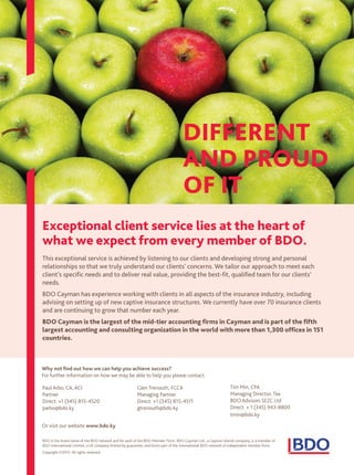 Exceptional client service lies at the heart of
what we expect from every member of BDO.
This exceptional service is achieved by listening to our clients and developing strong and personal
relationships so that we truly understand our clients’ concerns. We tailor our approach to meet each
client’s specific needs and to deliver real value, providing the best-fit, qualified team for our clients’
needs.
BDO Cayman has experience working with clients in all aspects of the insurance industry, including
advising on setting up of new captive insurance structures. We currently have over 70 insurance clients
and are continuing to grow that number each year.
BDO Cayman is the largest of the mid-tier accounting firms in Cayman and is part of the fifth
largest accounting and consulting organization in the world with more than 1,300 offices in 151
countries.
Tim Min, CPA
Managing Director, Tax
BDO Advisors SEZC Ltd
Direct: + 1 (345) 943-8800
tmin@bdo.ky
Paul Arbo, CA, ACI
Partner
Direct: +1 (345) 815-4520
parbo@bdo.ky
Glen Trenouth, FCCA
Managing Partner
Direct: +1 (345) 815-4511
gtrenouth@bdo.ky
Or visit our website www.bdo.ky
BDO is the brand name of the BDO network and for each of the BDO Member Firms. BDO Cayman Ltd., a Cayman Islands company, is a member of
BDO International Limited, a UK company limited by guarantee, and forms part of the international BDO network of independent member firms.
Copyright ©2013. All rights reserved.
DIFFERENT
AND PROUD
OF IT
Why not find out how we can help you achieve success?
For further information on how we may be able to help you please contact:
Untitled-1 1 17/04/2015 11:19
 