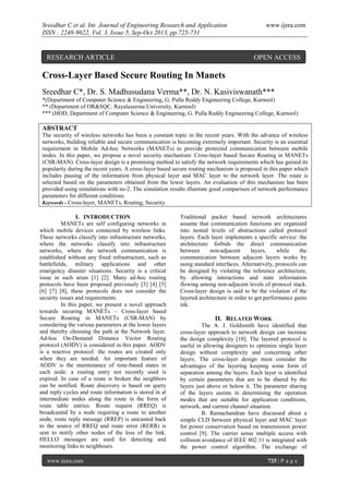 Sreedhar C et al. Int. Journal of Engineering Research and Application
ISSN : 2248-9622, Vol. 3, Issue 5, Sep-Oct 2013, pp.725-731

RESEARCH ARTICLE

www.ijera.com

OPEN ACCESS

Cross-Layer Based Secure Routing In Manets
Sreedhar C*, Dr. S. Madhusudana Verma**, Dr. N. Kasiviswanath***
*(Department of Computer Science & Engineering, G. Pulla Reddy Engineering College, Kurnool)
** (Department of OR&SQC, Rayalaseema University, Kurnool)
*** (HOD, Department of Computer Science & Engineering, G. Pulla Reddy Engineering College, Kurnool)

ABSTRACT
The security of wireless networks has been a constant topic in the recent years. With the advance of wireless
networks, building reliable and secure communication is becoming extremely important. Security is an essential
requirement in Mobile Ad-hoc Networks (MANETs) to provide protected communication between mobile
nodes. In this paper, we propose a novel security mechanism: Cross-layer based Secure Routing in MANETs
(CSR-MAN). Cross-layer design is a promising method to satisfy the network requirements which has gained its
popularity during the recent years. A cross-layer based secure routing mechanism is proposed in this paper which
includes passing of the information from physical layer and MAC layer to the network layer. The route is
selected based on the parameters obtained from the lower layers. An evaluation of this mechanism has been
provided using simulations with ns-2. The simulation results illustrate good comparison of network performance
parameters for different conditions.
Keywords - Cross-layer, MANETs, Routing, Security.
I. INTRODUCTION
MANETs are self configuring networks in
which mobile devices connected by wireless links.
These networks classify into infrastructure networks,
where the networks classify into infrastructure
networks, where the network communication is
established without any fixed infrastructure, such as
battlefields, military applications and other
emergency disaster situations. Security is a critical
issue in such areas [1] [2]. Many ad-hoc routing
protocols have been proposed previously [3] [4] [5]
[6] [7] [8], these protocols does not consider the
security issues and requirements.
In this paper, we present a novel approach
towards securing MANETs – Cross-layer based
Secure Routing in MANETs (CSR-MAN) by
considering the various parameters at the lower layers
and thereby choosing the path at the Network layer.
Ad-hoc On-Demand Distance Vector Routing
protocol (AODV) is considered in this paper. AODV
is a reactive protocol: the routes are created only
when they are needed. An important feature of
AODV is the maintenance of time-based states in
each node: a routing entry not recently used is
expired. In case of a route is broken the neighbors
can be notified. Route discovery is based on query
and reply cycles and route information is stored in al
intermediate nodes along the route in the form of
route table entries. Route request (RREQ) is
broadcasted by a node requiring a route to another
node, route reply message (RREP) is unicasted back
to the source of RREQ and route error (RERR) is
sent to notify other nodes of the loss of the link.
HELLO messages are used for detecting and
monitoring links to neighbours.
www.ijera.com

Traditional packet based network architectures
assume that communication functions are organized
into nested levels of abstractions called protocol
layers. Each layer implements a specific service: the
architecture forbids the direct communication
between
non-adjacent
layers,
while
the
communication between adjacent layers works by
using standard interfaces. Alternatively, protocols can
be designed by violating the reference architecture,
by allowing interactions and state information
flowing among non-adjacent levels of protocol stack.
Cross-layer design is said to be the violation of the
layered architecture in order to get performance gains
ink.

II. RELATED WORK
The A. J. Goldsmith have identified that
cross-layer approach to network design can increase
the design complexity [10]. The layered protocol is
useful in allowing designers to optimize single layer
design without complexity and concerning other
layers. The cross-layer design must consider the
advantages of the layering keeping some form of
separation among the layers. Each layer is identified
by certain parameters that are to be shared by the
layers just above or below it. The parameter sharing
of the layers assists in determining the operation
modes that are suitable for application conditions,
network, and current channel situation.
B. Ramachandran have discussed about a
simple CLD between physical layer and MAC layer
for power conservation based on transmission power
control [9]. The carrier sense multiple access with
collision avoidance of IEEE 802.11 is integrated with
the power control algorithm. The exchange of
725 | P a g e

 
