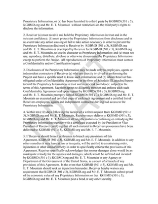Proprietary Information; or (v) has been furnished to a third party by KGBMD (501 c 3),
KGBMD.org and Mr. E. T. Mountain without restrictions on the third party's rights to
disclose the information.
2. Receiver (a) must receive and hold the Proprietary Information in trust and in the
strictest confidence: (b) must protect the Proprietary Information from disclosure and in
no event take any action causing or fail to take action necessary in order to prevent the
Proprietary Information disclosed to Receiver by KGBMD (501 c 3), KGBMD.org
and Mr. E. T. Mountain or developed by Receiver for KGBMD (501 c 3), KGBMD.org
and Mr. E. T. Mountain, to lose its character as Proprietary Information: and (c) must not
use, reproduce, distribute, disclose or otherwise disseminate the Proprietary Information
except to perform the Project. All reproductions of Proprietary Information must contain
a Confidentiality and/or Classification legend.
3. Disclosures of the Proprietary Information may be made only to employees, agents or
independent contractors of Receiver (a) who are directly involved in performing the
Project and have a specific need to know such information; and (b) whom Receiver has
obligated under a Confidentiality Agreement in the form of Schedule III, attached hereto
to hold the Proprietary Information in trust and in strictest confidence; subject to the
terms of this Agreement. Receiver agrees to diligently monitor and enforce each such
Confidentiality Agreement and upon request by KGBMD (501 c 3), KGBMD.org
and Mr. E. T. Mountain promptly furnish KGBMD (501 c 3), KGBMD.org and Mr. E. T.
Mountain an executed and certified copy of each such Agreement and a certified list of
Receivers employees, agents and independent contractors having had access to the
Proprietary Information.
4. Within ten (10) days following the receipt of a written request from KGBMD (501 c
3), KGBMD.org and Mr. E. T. Mountain, Receiver must deliver to KGBMD (501 c 3),
KGBMD.org and Mr. E. T. Mountain all tangible materials containing or embodying the
Proprietary Information together with a certificate executed by the President or Vice
President of Receiver certifying that all such material in Receivers possession have been
delivered to KGBMD (501 c 3), KGBMD.org and Mr. E. T. Mountain.
5. If Receiver should breach or threaten to breach any provisions of this
Agreement, KGBMD (501 c 3), KGBMD.org and Mr. E. T. Mountain in addition to any
other remedies it may have at law or in equity, will be entitled to a restraining order,
injunction or other similar remedy in order to specifically enforce the provisions of this
Agreement. Receiver specifically acknowledges that money damages alone would be an
inadequate remedy for the injuries and damages, which would be suffered and incurred
by KGBMD (501 c 3), KGBMD.org and Mr. E. T. Mountain or any Agency or
Department of the Government of the United States, as a result of a breach of any
provisions of this Agreement. In the event that KGBMD (501 c 3), KGBMD.org and Mr.
E. T. Mountain should seek an injunction hereunder, Receiver hereby waives any
requirement that KGBMD (501 c 3), KGBMD.org and Mr. E. T. Mountain submit proof
of the economic value of any Proprietary Information or that KGBMD (501 c 3),
KGBMD.org and Mr. E. T. Mountain post a bond or any other security.
 