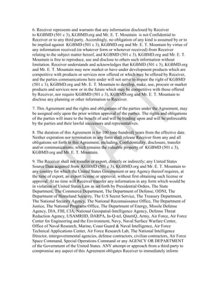 6. Receiver represents and warrants that any information disclosed by Receiver
to KGBMD (501 c 3), KGBMD.org and Mr. E. T. Mountain is not Confidential to
Receiver or to any third party. Accordingly, no obligation of any kind is assumed by or to
be implied against KGBMD (501 c 3), KGBMD.org and Mr. E. T. Mountain by virtue of
any information received (in whatever form or whenever received) from Receiver
relating to the subject matter hereof, and KGBMD (501 c 3), KGBMD.org and Mr. E. T.
Mountain is free to reproduce, use and disclose to others such information without
limitation. Receiver understands and acknowledges that KGBMD (501 c 3), KGBMD.org
and Mr. E. T. Mountain may now market or have under development products which are
competitive with products or services now offered or which may be offered by Receiver,
and the parties communications here under will not serve to impair the right of KGBMD
(501 c 3), KGBMD.org and Mr. E. T. Mountain to develop, make, use, procure or market
products and services now or in the future which may be competitive with those offered
by Receiver, nor require KGBMD (501 c 3), KGBMD.org and Mr. E. T. Mountain to
disclose any planning or other information to Receiver.
7. This Agreement and the rights and obligations of the parties under the Agreement, may
be assigned only upon the prior written approval of the parties. The rights and obligations
of the parties will inure to the benefit of and will be binding upon and will be enforceable
by the parties and their lawful successors and representatives.
8. The duration of this Agreement is for 100 (one hundred) years from the effective date.
Neither expiration nor termination in any form shall release Receiver from any and all
obligations set forth in this Agreement, including, Confidentiality, disclosure, transfer
and/or communications; which remains the valuable property of KGBMD (501 c 3),
KGBMD.org and Mr. E. T. Mountain.
9. The Receiver shall not transfer or export, directly or indirectly; any United States
Source Data acquired from KGBMD (501 c 3), KGBMD.org and Mr. E. T. Mountain to
any country for which the United States Government or any Agency thereof requires, at
the time of export, an export license or approval, without first obtaining such license or
approval. At no time will Receiver transfer any information in any form which would be
in violation of United States Law as set forth by Presidential Orders, The State
Department, The Commerce Department, The Department of Defense, ODNI, The
Department of Homeland Security, The U.S Secret Service, The Treasury Department,
The National Security Agency, The National Reconnaissance Office, The Department of
Justice, The National Programs Office, The Department of Energy, Missile Defense
Agency, DIA, FBI, CIA, National Geospatial-Intelligence Agency, Defense Threat
Reduction Agency, USAMRIID, DARPA, In-Q-tel, QinetiQ, Army, Air Force, Air Force
Center for Engineering and the Environment, Navy, Naval Surface Warfare Center,
Office of Naval Research, Marine, Coast Guard & Naval Intelligence, Air Force
Technical Applications Center, Air Force Research Lab, The National Intelligence
Director, intergovernmental agencies, defense contractors, civilian contractors, Air Force
Space Command, Special Operations Command or any AGENCY OR DEPARTMENT
of the Government of the United States. ANY attempt or approach from a third party to
compromise any aspect of this Agreement obligates Receiver to immediately inform
 