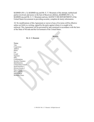 KGBMD (501 c 3), KGBMD.org and Mr. E. T. Mountain of the attempt, method and
parties involved; and assist, to the best of Receivers abilities, KGBMD (501 c 3),
KGBMD.org and Mr. E. T. Mountain and any AGENCY OR DEPARTMENT of the
United States Government in providing accurate, complete & timely information.
10. No modifications of this Agreement or waiver of any of its terms will be effective
unless set forth in a writing, signed by the party against whom it is sought to be
enforced. This Agreement will be governed by and construed in accordance with the laws
of the State of Nevada and the Government of the United States.
Receiver
Mr. E. T. Mountain
Name
Title
Corporation
Address
Phone
Fax
E-mail
Signature
Date
Confirmations
Security Clearance
Identifications
United States Citizen
Social Security #
Drivers License #
State of Issue
Place of Birth
Date of Birth
Biometric Scans
© 1989-2010 Mr. E. T. Mountain All Rights Reserved
 