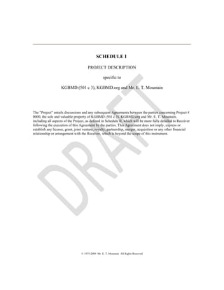 SCHEDULE I
PROJECT DESCRIPTION
specific to
KGBMD (501 c 3), KGBMD.org and Mr. E. T. Mountain
The "Project" entails discussions and any subsequent Agreements between the parties concerning Project #
0000, the sole and valuable property of KGBMD (501 c 3), KGBMD.org and Mr. E. T. Mountain,
including all aspects of the Project, as defined in Schedule II, which will be more fully detailed to Receiver
following the execution of this Agreement by the parties. This Agreement does not imply, express or
establish any license, grant, joint venture, royalty, partnership, merger, acquisition or any other financial
relationship or arrangement with the Receiver, which is beyond the scope of this instrument.
© 1975-2009 Mr. E. T. Mountain All Rights Reserved
 