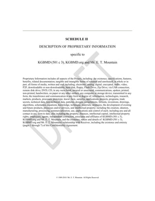 SCHEDULE II
DESCRIPTION OF PROPRIETARY INFORMATION
specific to
KGBMD (501 c 3), KGBMD.org and Mr. E. T. Mountain
Proprietary Information includes all aspects of the Project, including: the existence, specifications, features,
benefits, related documentation, tangible and intangible forms of released and unreleased, in whole or in
part, all forms of media, written and oral, including, electronic, analog, digital, encrypted, audio, video,
P2P, downloadable or non-downloadable, hard disk, floppy, Flash Drive, Zip Drive, via USB connection,
remote disk drive, DVD, CD, in any wave band, secured or unsecured, communications, spoken, printed,
non-printed, handwritten, on paper or any other surface, any computer or storage device, transmitted in any
form, the transference and communication in any form or degree of; information, technologies, research,
markets, products, processes, prototype, know- how, samples, applications, projects, programs, trade
secrets, technical data, non-technical data, patterns, designs, compilations, formula, inventions, drawings,
algorithms, schematics, equations, knowledge, technique, materials, strategies, the development of existing
and future products, processes and/or services, and intellectual property; including the creation, ideation,
manufacturing, processing, commercialization, use, applications and control of each; including any and all
contact in any form to date, also including the property, finances, intellectual capital, intellectual property
rights, employees, agents, independent contractors, associates and affiliates of KGBMD (501 c 3),
KGBMD.org and Mr. E. T. Mountain, and the existence, nature and details of KGBMD (501 c 3),
KGBMD.org and Mr. E. T. Mountain's relationship with Receiver, including the existence and entirety
(pages 1 through 7) of this Confidentiality Agreement.
© 1989-2010 Mr. E. T. Mountain All Rights Reserved
 