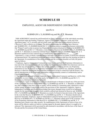 SCHEDULE III
EMPLOYEE, AGENT OR INDEPENDENT CONTRACTOR
specific to
KGBMD (501 c 3), KGBMD.org and Mr. E. T. Mountain
THIS AGREEMENT entered into and formalized on (Date), between each of the individuals executing
the Agreement under the heading "Employee, Agent or Independent Contractor" at the end of the
Agreement (page 7 of 7), severally and not jointly (each such individual being referred to herein as
("Receiver"), and is effective as of (Date). The parties acknowledge the following facts: Receiver
and KGBMD (501 c 3), KGBMD.org and Mr. E. T. Mountain desire to engage in a business relationship
(the "Project") and In order to protect any Proprietary Information disclosed to Receiver by KGBMD (501
c 3), KGBMD.org and Mr. E. T. Mountain, or developed by Receiver for KGBMD (501 c 3), KGBMD.org
and Mr. E. T. Mountain in connection with the Project, KGBMD (501 c 3), KGBMD.org and Mr. E. T.
Mountain and Receiver have entered into a Confidentiality Agreement dated as of ________ (the
"Agreement"), a copy of which is attached hereto and made a part hereof as Exhibit A and by this reference
incorporated herein. All capitalized terms used herein without definition shall have the meaning set forth in
the Agreement. In consideration of the above premises and the covenants hereafter set forth, the parties
agree as follows:
1. Employee, Agent or Independent Contractor (a) must receive and hold the Proprietary Information in
trust and in the strictest confidence: (b) must protect the Proprietary Information from disclosure and in no
event take any actions causing, or fail to take actions necessary in order to prevent, any Proprietary
Information to lose its character as Proprietary Information and (c) must not use, reproduce, distribute,
disclose or otherwise disseminate the Proprietary Information except in connection with the Project. Any
and all reproductions of the Proprietary Information must prominently contain a Confidentiality and/or
Classification Legend.
2. This Agreement, although between Employee, Agent, Independent Contractor and Receiver, will be fully
enforceable in every respect, at law or in equity, by KGBMD (501 c 3), KGBMD.org and Mr. E. T.
Mountain as a third party beneficiary hereunder.
3. If Employee, Agent or Independent Contractor should breach or threaten to breach any of the provisions
of this Agreement, Receiver and KGBMD (501 c 3), KGBMD.org and Mr. E. T. Mountain, in addition to
any other remedies it may have at law or equity, will be entitled to a restraining order, injunction or other
similar remedy in order to specifically enforce the provisions of this Agreement. Employee, Agent or
Independent Contractor specifically acknowledges that money damages alone would be an inadequate
remedy for the injuries and damages, which would be suffered and incurred by Receiver and KGBMD
(501 c 3), KGBMD.org and Mr. E. T. Mountain as a result of a breach of any provisions of the Agreement.
In the event that Receiver or KGBMD (501 c 3), KGBMD.org and Mr. E. T. Mountain should seek an
injunction hereunder. Employee, Agent or Independent Contractor hereby waives any requirement that
Receiver or KGBMD (501 c 3), KGBMD.org and Mr. E. T. Mountain submit proof of the economic value
of any Proprietary Information or that Receiver or KGBMD (501 c 3), KGBMD.org and Mr. E. T.
Mountain post a bond or any other security. No modifications of this Agreement or waiver of any of its
terms will be effective unless set forth in a writing signed by the party against whom it is sought to be
enforced. This Agreement will be governed by and construed in accordance with the laws of the State of
Nevada and the Government of the United States.
© 1989-2010 Mr. E. T. Mountain All Rights Reserved
 