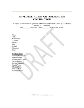 EMPLOYEE, AGENT OR INDEPENDENT
CONTRACTOR
As a party to non-disclosure agreement #0000 between KGBMD (501 c 3), KGBMD.org
and Mr. E. T. Mountain
and ________ ("Receiver") dated ________, as described therein.
Name
Title
Corporation
Address
Phone
Fax
E-mail
Signature
Date
Confirmations
Security Clearance
Identifications
United States Citizen
Social Security #
Drivers License #
State of Issue
Place of Birth
Date of Birth
Biometric Scans
© 1989-2010 Mr. E. T. Mountain All Rights Reserved
 
