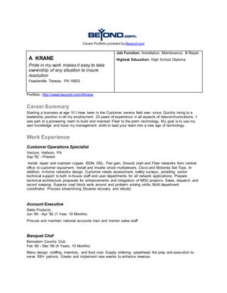 Career Portfolio provided by Beyond.com
A KRANE
Pride in my work makes it easy to take
ownership of any situation to insure
resolution
Feasterville Trevose, PA 19053
Job Function: Installation, Maintenance, & Repair
Highest Education: High School Diploma
Portfolio: http://www.beyond.com/AKrane
CareerSummary
Starting a business at age 10 I have been in the Customer service field ever since. Quickly rising to a
leadership position in all my employment. 23 years of experience in all aspects of telecommunications. I
was part of a pioneering team to build and maintain Fiber to the prem technology. My goal is to use my
vast knowledge and hone my management skills to lead your team into a new age of technology.
Work Experience
Customer Operations Specialist
Verizon, Hatboro, PA
Sep '92 - Present
Install, repair and maintain copper, ISDN, DSL, Pair gain, Ground start and Fiber networks from central
office to customer equipment. Install and trouble shoot multiplexers, Cisco and Motorola Set Tops. In
addition, in-home networks design. Customer needs assessment, safety surveys, providing senior
technical support to both in-house staff and user departments for all network applications. Prepare
technical architecture proposals for enhancements and integration of MDU projects. Sales, dispatch, and
record keeping. Superior road block work around and problem solving skills, Multi department
coordinator. Process streamlining Disaster recovery and rebuild.
Account Executive
Delta Products
Jun '90 - Apr '92 (1 Year, 10 Months)
Procure and maintain national accounts train and mentor sales staff
Banquet Chef
Bensalem Country Club
Feb '85 - Dec '89 (4 Years, 10 Months)
Menu design, staffing, inventory, and food cost. Supply ordering; spearhead the prep and execution to
serve 300+ patrons. Create and implement new events to enhance revenue.
 