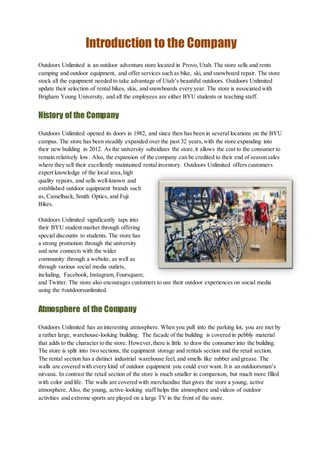Introduction to the Company
Outdoors Unlimited is an outdoor adventure store located in Provo, Utah. The store sells and rents
camping and outdoor equipment, and offer services such as bike, ski, and snowboard repair. The store
stock all the equipment needed to take advantage of Utah’s beautiful outdoors. Outdoors Unlimited
update their selection of rental bikes, skis, and snowboards every year. The store is associated with
Brigham Young University, and all the employees are either BYU students or teaching staff.
History of the Company
Outdoors Unlimited opened its doors in 1982, and since then has been in several locations on the BYU
campus. The store has been steadily expanded over the past 32 years,with the store expanding into
their new building in 2012. As the university subsidizes the store,it allows the cost to the consumer to
remain relatively low. Also, the expansion of the company can be credited to their end of season sales
where they sell their excellently maintained rental inventory. Outdoors Unlimited offers customers
expert knowledge of the local area,high
quality repairs, and sells well-known and
established outdoor equipment brands such
as, Camelback, Smith Optics, and Fuji
Bikes.
Outdoors Unlimited significantly taps into
their BYU student market through offering
special discounts to students. The store has
a strong promotion through the university
and now connects with the wider
community through a website, as well as
through various social media outlets,
including, Facebook, Instagram, Foursquare,
and Twitter. The store also encourages customers to use their outdoor experiences on social media
using the #outdoorsunlimited.
Atmosphere of the Company
Outdoors Unlimited has an interesting atmosphere. When you pull into the parking lot, you are met by
a rather large, warehouse-looking building. The facade of the building is covered in pebbly material
that adds to the character to the store. However,there is little to draw the consumer into the building.
The store is split into two sections, the equipment storage and rentals section and the retail section.
The rental section has a distinct industrial warehouse feel, and smells like rubber and grease. The
walls are covered with every kind of outdoor equipment you could ever want. It is an outdoorsman’s
nirvana. In contrast the retail section of the store is much smaller in comparison, but much more filled
with color and life. The walls are covered with merchandise that gives the store a young, active
atmosphere. Also, the young, active-looking staff helps this atmosphere and videos of outdoor
activities and extreme sports are played on a large TV in the front of the store.
 