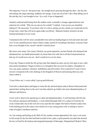 The trajectory I was on - the power trip - the straight arrow piercing through the skies - the fun, the
networking, the target attaining, suddenly lost energy: it just ran out of life. Like a flop falling out of
the mid day sky I was brought to rest - by a well, it just so happened!
Isolated, confused and hurting from the sudden crash, eventually a stranger approached me and
asked me for a drink. ‘Why do you ask me for a drink?’ I replied, ‘I am no-one you should be
talking to!’ He answered, ‘if you knew who it is who is asking you for a drink you would ask me for
living water; water that will never again make you thirsty’. Battered, broken, bruised I sat and
listened and drank in every word.
I remained at the well for some considerable time until my healing began to itch and smart and scab
over. It was a painful process where I had to empty myself of everything I had done, everyone I had
hurt, every thought of me, myself and the I centred career.
My losses were many: first career; lifestyle; my good reputation; my best friends who betrayed and
abandoned me; my health deteriorated; my home had to be sold: but in all this God promised me
that my oil would never run out - that I would never ever be alone.
Every day I began to drink the life giving water that shaped me anew, put my feet upon a sure, solid
and certain foundation; I began to believe in a Kingdom that can never be shaken, a Kingdom of
love, joy, peace, patience, tolerance, faithfulness and self control. Over a period of 5 years I never
moved. I remained at the well, drinking in the Kingdom of Heaven and learning about my new
status within it.
‘Come follow me,’ a voice called. I got up and followed.
I moved to a desert place and began to water the dry and arid spaces and as flowers blossomed and
opened their smiling faces to the sun I was then asked to go further into more abandoned places of
darkness and dryness.
A new well is about to be opened up in a dark and abandoned place. A well bursting with life and
love and joy and peace and kindness - a well called Harrogate Hub. It is a place of welcome for
every woman (like me) at the well; for every man like the cripple who had no friends to place him
in the healing pool as the waters were stirred; for every young person who is itching to remove
scabs of neglect, loneliness and loss.
As I sat waiting and healing at the Well of Life, another woman approached. Her story is not mine
to tell except for the fact that God had revealed to her a plan, a giant pastoral care plan that showed
the love of God for the broken and marginalised people of Harrogate. Marginalised! Broken! Were
 