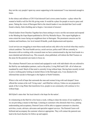 they not the very people I spent my career supporting in the mainstream? I was interested enough to
listen.
In the silence and stillness of 2013 God showed Carol a town centre location - a place where He
wanted to build a well for His life giving water. It would be a place for people to receive grace and
peace. Taking the vision of Harrogate Hub to the church leaders it was decided that Carol would
found a charity, find a building and so begin a ‘movement of mission’.
Church leaders from Churches Together have been uniting to weave out this movement and respond
to the Minding the Gaps Report published in 2014 by Michelle Hayes. This report highlights to
some extent the issues facing our neighbours here in Harrogate. The prominent concerns are for
isolation and loneliness, low level mental ill-health, youth displacement and injustice.
Local services are struggling to meet these needs and are only able to be involved when they reach a
critical condition. The local health service, social services, police and CAB are currently in
discussion with us working with a research team we have commissioned to dig into local needs in a
more detailed and informed way. This research, when published, will inform the Hub Trustees on
the areas for the pastoral care teams to focus on.
The volunteer Pastoral Carers are trained and equipped to work with individuals who are referred to
the Hub by our marketplace partners, such as the police, Living Well and CAB - all of whom are
inundated by need. Much of that need is currently living without hope. Having been recently invited
to join a working party looking at mental illness in the Harrogate area, I was shocked to be
informed that suicide in Harrogate is the highest in North Yorkshire.
Where is the well of hope that surrounds the man and woman living with such despair? Jesus
offered the woman at the well ‘living water’, and filled her with joy. Unless we are prepared to
speak of the Living Water that transforms lives, people in our community will continue to live
without hope.
Bill Hybel’s states that ‘the local church is the hope for the nation’.
In volunteering in the Hub for a few hours a week, willing to share the stories of our neighbour’s,
we are providing a means to that hope. Listening to customers who chronicle their lives, seeking
understanding and acceptance, Pastoral Carers will be able to signpost customers to churches,
activities, events, advisers, advocates and specialist support services. The Pastoral Carers will
befriend and accompany the customer wherever appropriate. They will contact the pastoral care
lead in the local churches for follow up and support.
 