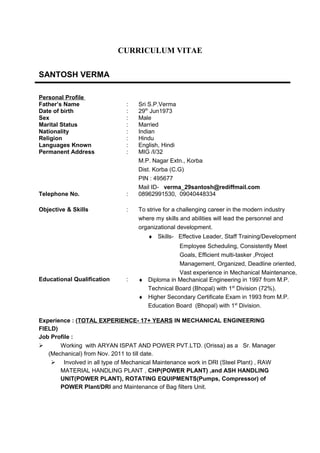 CURRICULUM VITAE
SANTOSH VERMA
Personal Profile
Father’s Name : Sri S.P.Verma
Date of birth : 29th
Jun1973
Sex : Male
Marital Status : Married
Nationality : Indian
Religion : Hindu
Languages Known : English, Hindi
Permanent Address : MIG /I/32
M.P. Nagar Extn., Korba
Dist. Korba (C.G)
PIN : 495677
Mail ID- verma_29santosh@rediffmail.com
Telephone No. : 08962991530, 09040448334
Objective & Skills : To strive for a challenging career in the modern industry
where my skills and abilities will lead the personnel and
organizational development.
♦ Skills- Effective Leader, Staff Training/Development
Employee Scheduling, Consistently Meet
Goals, Efficient multi-tasker ,Project
Management, Organized, Deadline oriented,
Vast experience in Mechanical Maintenance,
Educational Qualification : ♦ Diploma in Mechanical Engineering in 1997 from M.P.
Technical Board (Bhopal) with 1st
Division (72%).
♦ Higher Secondary Certificate Exam in 1993 from M.P.
Education Board (Bhopal) with 1st
Division.
Experience : (TOTAL EXPERIENCE- 17+ YEARS IN MECHANICAL ENGINEERING
FIELD)
Job Profile :
 Working with ARYAN ISPAT AND POWER PVT.LTD. (Orissa) as a Sr. Manager
(Mechanical) from Nov. 2011 to till date.
 Involved in all type of Mechanical Maintenance work in DRI (Steel Plant) , RAW
MATERIAL HANDLING PLANT , CHP(POWER PLANT) ,and ASH HANDLING
UNIT(POWER PLANT), ROTATING EQUIPMENTS(Pumps, Compressor) of
POWER Plant/DRI and Maintenance of Bag filters Unit.
 