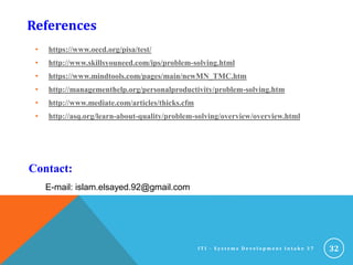 References
• https://www.oecd.org/pisa/test/
• http://www.skillsyouneed.com/ips/problem-solving.html
• https://www.mindtools.com/pages/main/newMN_TMC.htm
• http://managementhelp.org/personalproductivity/problem-solving.htm
• http://www.mediate.com/articles/thicks.cfm
• http://asq.org/learn-about-quality/problem-solving/overview/overview.html
32I T I - S y s t e m s D e v e l o p m e n t I n t a k e 3 7
E-mail: islam.elsayed.92@gmail.com
Contact:
 