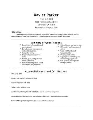 Xavier Parker
(912) 412-4418
1705 Fenwick Village Drive
Savannah, GA 31419
XavierParker28@ymail.com
Objective
Seekingemploymentthatallowsme tocombine myskillsinthe workplace. Lookingforfast
pacedwork withgreatpay andbenefits.Challenging andconsistentworkiswelcomed.
__________________________________________________________________________________________________________________
Summary of Qualifications
 Experience in leadership and
development
 Early business management
skills and education
 Computer Savvy
 Excellent communication
skills
 Can lift, push, and pull over
50 lbs. and more
 Can create and publish word
documents and processes
 Quickthinker and fast on feet
 CDL holder and experienced
driver
 Great withhands and
technical skills
 Diverse and flexible
 Experienced with filing and
maintaining paperwork
 Can operate and organize
multiple emails
__________________________________________________________________
Accomplishments and Certifications
TWIC Card- 2016
GeorgiaPort IdentificationCard- 2016
Hazmat Endorsement- 2016
TankersEndorsement- 2016
OutstandingAttorneyAward- 2010 & 2011 Georgia Mock Trial Competition
Human Resource ManagementSpecialistCertificate- 2015 Savannah Technical College
BusinessManagementDiploma- 2015 Savannah Technical College
_____________________________________________________________________________________
 