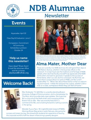 NDB Alumnae
Newsletter
There are currently nine NDB alumnae who still spend their days at
1540 Ralston Avenue, whether in the business offices or the
classroom. It is inspiring to see the traditions and heritage of NDB
upheld, when alumnae faculty and staff truly appreciate what NDB
did for them and want to give back. It speaks to the success of
Notre Dame, when our own alumna come back. As Alumnae, we
know what is unique about our years at NDB, just like current
student Mila '17, “What I like about Notre Dame is that it is welcom-
ing and inclusive. It feels like everyone has a place, whether it be a
club or a class, someplace where they can feel at home.”
NO TRE DA
ME
B
E
L M O NT
Notre Dame High School
1540 Ralston Avenue
Belmont, CA 94002
NON PROFIT ORG
US POSTAGE PAID
BELMONT, CA
PERMIT NO. 23
Like Us on Facebook!
www.facebook.com/ndhsbalumnae
Alma Mater, Mother Dear
Peggy Charlton Brady '63, English Teacher, Jolanda Zuger Breazeale '86, Registrar, Science Teacher, Jacquie
Mellott Marques '85, Admissions Associate, Shannon Barbara Wallace '05, Associate Director of Alumnae
Relations & Communications, Christina Puno Okubo '96, Athletic Trainer, Arlene Lavezzo Tigri '69, Business
Office, Patsy Neve Iannone '73, Athletics Coordinator, Kristen Menzel '05, Religious Studies Teacher,
Not pictured: Jodie Colucci Penner ‘83, Director of Advancement
Mari Andreatta ‘15: (left) Mari is currently attending Boston
University, College of Communication, and is a broadcaster for
The Wire, which provides daily news updates. She loves that
BU is a big school that feels small, and is enjoying all that
Boston has to offer. Mari was recently featured in a
commercial for BU, and is looking forward to rushing a sorority
in the spring.
Michelle Trucco Flynn ‘85: (right) Michelle kicked off NDB’s
Alumnae Brown Bag series in early February, discussing her
success and career journey. She shared with students her experience of leaving
the corporate world to fulfil her dream of becoming a jewelry designer.
Class of 1996
20 years - June 25, 2016
Class of 1966
50 years - November 6, 2016
Class of ‘06, ‘76,
or somewhere in between?
To assist in the planning of
your reunion, please contact
the Alumnae Office.
2016
Reunion Dates
Aquacades: April 22
Class Day & Graduation: June 2
Compassion, Commitment
& Community
Scholarship Luncheon:
October 24
Events
Help us name
this newsletter!
Have ideas? Share them!
E-mail the alumnae office
and let us know.
sbarbara@ndhsb.org
Welcome Back!
Save the
Date!
Compassion, Commitment
& Community
A luncheon to support
NDB Scholarship
October 24, 2016
NDB classes of '49, '62, '88, and '20 - Barnes, Fox, & Sennett families!
NO
TRE DA
ME
B
E
L M O N
T
 
