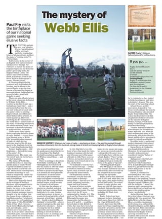 The mystery of
Paul Fry visits
the birthplace
of our national
game seeking
elusive facts
The mystery of
SENSE OF HISTORY: Whatever one’s view of rugby — great game or brawl — the sport has evolved through
countless refinements from the hundreds-strong melee of its birth on the playing fields of Rugby School (above).
Webb EllisWebb Ellis
SACRED: Rugby’s fields are
hallowed ground for visiting teams.
T
HE POSTERS and ads
for next year’s Rugby
World Cup in England
will be stirringly
patriotic, trumpeting
hopes of a home victory and how
the game is “coming home” to
Twickenham.
But for some in the corner of
an English field such sentiment
will be forever foreign. For
Twickers is merely the home of
England rugby and the domestic
game’s governing body, the
Rugby Football Union. The
sport’s true home is 160km
north, in a market town on the
River Avon in Shakespeare’s
county, Warwickshire.
If you are going to the big
jamboree next September and
October, take a detour to the
town of Rugby to get the true
flavour of a game that began in
non-aspirational fashion but has
grown to take a giant hold
globally in sport.
There are spin-off enterprises
in the town: a museum dedicated
to William Webb Ellis —
credited as the first to pick up a
football and run with it — and a
pub named after him. But you
can only truly get in touch with
the game’s roots by visiting
Rugby School, one of Britain’s
oldest independent schools, to
watch a game on The Close
involving the XV (no need for
the word “first”) and see some of
the many fascinating artefacts in
the school museum, which I was
fortunate to do in the company
of archivist Rusty MacLean.
Unlike many other sports,
there is only one definitive home
of rugby football — even if there
is no forensic proof of Webb
Ellis’ groundbreaking moment
of fame, of which he was
oblivious; much of his life was
spent in the Anglican clergy in
the French Alps bordering Italy.
Former Rugby pupils — Old
Rugbeians — formed the rump
of the game’s first
administrators. The game was
“invented” and run by the boys,
not their masters.
The statue of Webb Ellis
outside the school is imposing
and his name is on the World
Cup but his claim as father of
rugby football is far from cast-
iron. There are no contemporary
accounts of that day in 1823
when he supposedly caught the
ball (allowed) and ran forward
with it (forbidden).
Much of the legend is based
on the writings of Matthew
Bloxham, a former pupil then a
solicitor and clerk of court in
Rugby. He wrote to the school’s
magazine in 1876 that he had
heard from an unnamed source,
thought to be his brother, that
the change from a kicking to a
handling game had “originated
with a town boy or foundationer
of the name of Ellis, Webb Ellis”.
Think of that when you see a
black-shirted Kiwi collect a high
kick, spreadeagle a sorry
defence and cruise under the
posts. If you are more a fan of the
round-ball game, consider that it
was a schism between those of a
Rugby persuasion and those
who wanted handling reserved
for goalkeepers alone that led to
the founding of the English
Football Association and, to the
All Whites, Lionel Messi — and
also Fifa.
There is nothing to document
Webb Ellis’ contribution. The
Old Rugbeian Society looked
into the claims in 1895 but found
no proof. Nonetheless they
decided to perpetuate the myth,
as it seemed the most plausible
explanation. It was the same
year that a split in domestic
rugby in England resulted in the
birth of the 200-strong northern
football league, which became
the 13-man oval-ball game.
By this time the number of
players in a football match at
Rugby had been reduced from
hundreds to 20 a side. Games
could last six days, in bursts. A
wonderful drawing in the school
museum, which Rusty pointed
out — beside a sketch of Queen
Adelaide’s visit in 1839 — shows
a game in progress, the goal-line
blocked by onlookers — hence
crossing the line was all but
impossible and counted for
nothing; it merely invited an
attempt (a try) at scoring a goal
by booting the ball over the
crossbar.
In 1841, Big Side Levee, the
body of boys that made the rules,
legalised running with the ball
and it became part of the game
officially in 1846. There were no
referees, no teachers involved;
disputes were ironed out, boy to
boy, on the field.
For Adelaide’s visit the boys
wore special red caps — setting
a tradition common to many
sports today in which caps are
awarded for achievement.
Old Rugbeians carried a
missionary zeal for their old
school game to Britain’s
universities — then all over the
world, including Australia,
Japan and New Zealand.
A sense of history weighs
heavily on today’s pupils — and
inspires visiting teams. The day
of my visit, the XV were
outmuscled by Oundle, 3-33. The
pitch on The Close where Webb
Ellis made his name, was
immaculate, but the players —
boys of 17 and 18 — would have
looked alien to him. Kitted in
white, they may have been, but
these lads looked chiselled, the
result surely of tough personal
training regimes.
Director of sport Simon
Brown, who played for
Harlequins and England at
junior levels, knows his teams
are always a coveted scalp for
visiting sides. He says it was
eerie to play here with his own
school, Radley. “There’s a big
sense of history here.” He says
working at what he terms the
home of the game is “special”.
“I feel hugely privileged.”
The 800-pupil co-ed school
runs 16 sides and Simon says his
undefeated Under-14s hold out
the prospect of success right
through the age ranks.
Rugby School first admitted
girls in 1975 and, while they can
play rugby, they prefer hockey,
netball and tennis. The school
boasts 11 rugby pitches, and
there are four full-time sports
teachers. High-profile rugby
teams and players often visit,
including All Black Josh
Kronfeld.
Rugby School, our host,
language lecturer Jonathan
Smith says, dates from 1567, in
the reign of Elizabeth I. Its
founder, Lawrence Sherriff,
made his fortune supplying the
monarch’s groceries, and his will
specified the creation of a free
grammar school for local lads,
but its reputation for excellence
soon spread. Boys began to come
from much further afield — too
far to commute, so they lodged
with the headmaster and, later,
in dormitory houses. This was
the start of the boarding school.
School House, an 1815
innovation, featured in Tom
Brown’s Schooldays, the book by
Thomas Hughes, who attended
Rugby from 1834 to 1842. The
school has hosted several film
adaptations of the novel based
on the travails of Hughes’
brother, George, which made
Harry Flashman synonymous
with the school bully.
Thomas Arnold, headmaster
when Webb Ellis attended the
school and until 1842, when he
died, orchestrated many of the
reforms for which the school is
famed and they have been much-
copied by schools worldwide.
He added history, maths and
modern languages, introduced
prefects and encouraged sport.
Baron Pierre de Coubertin,
who founded the modern
Olympics, drew inspiration from
Arnold’s philosophy and
considered him the “father of
organised sport”.
A plaque unveiled by Lord
Sebastian Coe in 2009
underscored de Coubertin’s
view. In July 2012, the Olympic
flame was paraded around the
school and paused at the de
Coubertin plaque.
Earlier, a costumed re-
enactment of an 1883 rugby
match on The Close, was
followed by an inspiring Thomas
Arnold Lecture by 400m hurdles
Olympic legend Ed Moses. He
told the students: “I wasn’t the
smartest and I was never the
fastest but I worked and kept my
nose to the grind to get me
where I needed to be.”
As the Olympic flame lit up
the school chapel, the town was
suddenly hit by a power cut. The
lights flickered in the chapel.
Moses, ever the consummate
professional, was unfazed. He
clicked his fingers and the lights
came back on. Pure coincidence,
but a few more souls had been
illuminated at Rugby School,
carrying on centuries of
tradition. One senses Dr Arnold
would have approved.
If you go . . .
Rugby School Museum
tours:
Call the school shop on
01788 556169
or email:
bookshop@rugbyschool.net
Getting there:
Rugby is on the main line
between London Euston
and Birmingham.
On-the-day travel is
expensive, so for cheaper
fares book on
thetrainline.com
 
