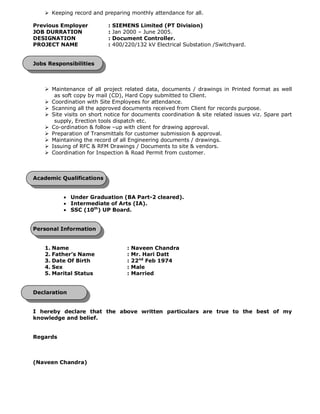 Ø Keeping record and preparing monthly attendance for all.
Previous Employer : SIEMENS Limited (PT Division)
JOB DURRATION : Jan 2000 – June 2005.
DESIGNATION : Document Controller.
PROJECT NAME : 400/220/132 kV Electrical Substation /Switchyard.
Jobs Responsibilities
Ø Maintenance of all project related data, documents / drawings in Printed format as well
as soft copy by mail (CD), Hard Copy submitted to Client.
Ø Coordination with Site Employees for attendance.
Ø Scanning all the approved documents received from Client for records purpose.
Ø Site visits on short notice for documents coordination & site related issues viz. Spare part
supply, Erection tools dispatch etc.
Ø Co-ordination & follow –up with client for drawing approval.
Ø Preparation of Transmittals for customer submission & approval.
Ø Maintaining the record of all Engineering documents / drawings.
Ø Issuing of RFC & RFM Drawings / Documents to site & vendors.
Ø Coordination for Inspection & Road Permit from customer.
Academic Qualifications
· Under Graduation (BA Part-2 cleared).
· Intermediate of Arts (IA).
· SSC (10th
) UP Board.
Personal Information
1. Name : Naveen Chandra
2. Father’s Name : Mr. Hari Datt
3. Date Of Birth : 22nd
Feb 1974
4. Sex : Male
5. Marital Status : Married
Declaration
I hereby declare that the above written particulars are true to the best of my
knowledge and belief.
Regards
(Naveen Chandra)
 