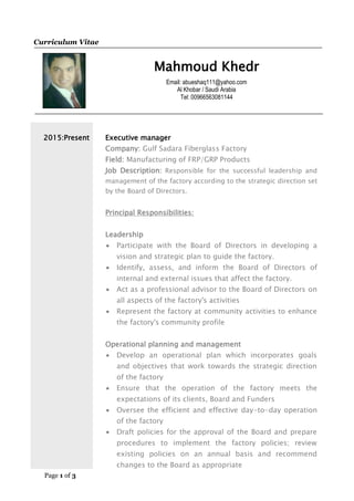 Page 1 of 3
Curriculum Vitae
Mahmoud Khedr
Email: abueshaq111@yahoo.com
Al Khobar / Saudi Arabia
Tel: 00966563081144
2015:Present Executive manager
Company: Gulf Sadara Fiberglass Factory
Field: Manufacturing of FRP/GRP Products
Job Description: Responsible for the successful leadership and
management of the factory according to the strategic direction set
by the Board of Directors.
Principal Responsibilities:
Leadership
 Participate with the Board of Directors in developing a
vision and strategic plan to guide the factory.
 Identify, assess, and inform the Board of Directors of
internal and external issues that affect the factory.
 Act as a professional advisor to the Board of Directors on
all aspects of the factory's activities
 Represent the factory at community activities to enhance
the factory's community profile
Operational planning and management
 Develop an operational plan which incorporates goals
and objectives that work towards the strategic direction
of the factory
 Ensure that the operation of the factory meets the
expectations of its clients, Board and Funders
 Oversee the efficient and effective day-to-day operation
of the factory
 Draft policies for the approval of the Board and prepare
procedures to implement the factory policies; review
existing policies on an annual basis and recommend
changes to the Board as appropriate
 