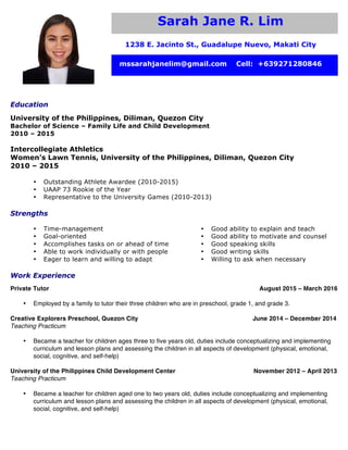 Sarah Jane R. Lim
1238 E. Jacinto St., Guadalupe Nuevo, Makati City
mssarahjanelim@gmail.com Cell: +639271280846
Education
University of the Philippines, Diliman, Quezon City
Bachelor of Science – Family Life and Child Development
2010 – 2015
Intercollegiate Athletics
Women’s Lawn Tennis, University of the Philippines, Diliman, Quezon City
2010 – 2015
• Outstanding Athlete Awardee (2010-2015)
• UAAP 73 Rookie of the Year
• Representative to the University Games (2010-2013)
Strengths
• Time-management
• Goal-oriented
• Accomplishes tasks on or ahead of time
• Able to work individually or with people
• Eager to learn and willing to adapt
• Good ability to explain and teach
• Good ability to motivate and counsel
• Good speaking skills
• Good writing skills
• Willing to ask when necessary
Work Experience
Private Tutor August 2015 – March 2016
• Employed by a family to tutor their three children who are in preschool, grade 1, and grade 3.
Creative Explorers Preschool, Quezon City June 2014 – December 2014
Teaching Practicum
• Became a teacher for children ages three to five years old, duties include conceptualizing and implementing
curriculum and lesson plans and assessing the children in all aspects of development (physical, emotional,
social, cognitive, and self-help)
University of the Philippines Child Development Center November 2012 – April 2013
Teaching Practicum
• Became a teacher for children aged one to two years old, duties include conceptualizing and implementing
curriculum and lesson plans and assessing the children in all aspects of development (physical, emotional,
social, cognitive, and self-help)
 