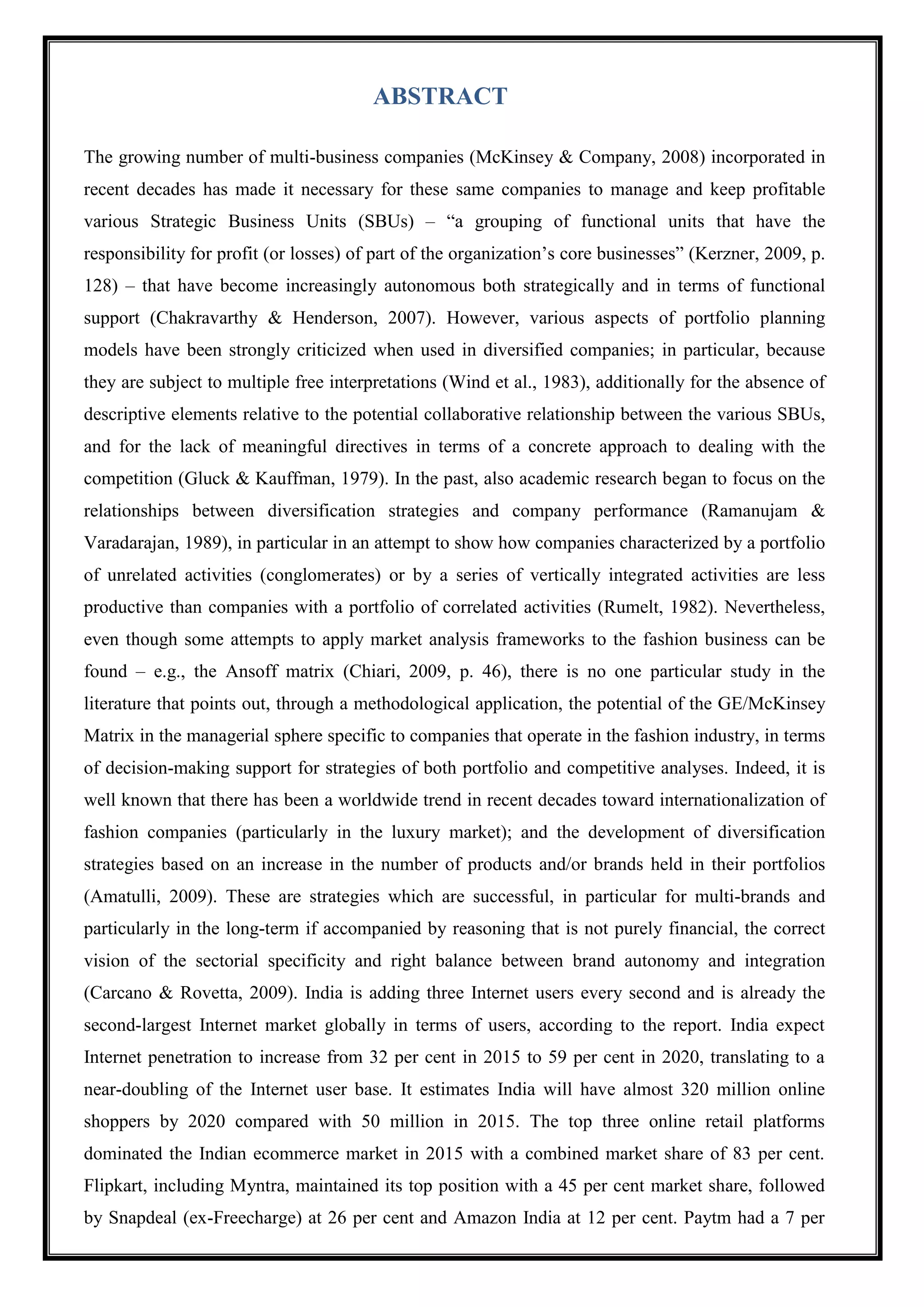 1
ABSTRACT
The growing number of multi-business companies (McKinsey & Company, 2008) incorporated in
recent decades has made it necessary for these same companies to manage and keep profitable
various Strategic Business Units (SBUs) – ―a grouping of functional units that have the
responsibility for profit (or losses) of part of the organization‘s core businesses‖ (Kerzner, 2009, p.
128) – that have become increasingly autonomous both strategically and in terms of functional
support (Chakravarthy & Henderson, 2007). However, various aspects of portfolio planning
models have been strongly criticized when used in diversified companies; in particular, because
they are subject to multiple free interpretations (Wind et al., 1983), additionally for the absence of
descriptive elements relative to the potential collaborative relationship between the various SBUs,
and for the lack of meaningful directives in terms of a concrete approach to dealing with the
competition (Gluck & Kauffman, 1979). In the past, also academic research began to focus on the
relationships between diversification strategies and company performance (Ramanujam &
Varadarajan, 1989), in particular in an attempt to show how companies characterized by a portfolio
of unrelated activities (conglomerates) or by a series of vertically integrated activities are less
productive than companies with a portfolio of correlated activities (Rumelt, 1982). Nevertheless,
even though some attempts to apply market analysis frameworks to the fashion business can be
found – e.g., the Ansoff matrix (Chiari, 2009, p. 46), there is no one particular study in the
literature that points out, through a methodological application, the potential of the GE/McKinsey
Matrix in the managerial sphere specific to companies that operate in the fashion industry, in terms
of decision-making support for strategies of both portfolio and competitive analyses. Indeed, it is
well known that there has been a worldwide trend in recent decades toward internationalization of
fashion companies (particularly in the luxury market); and the development of diversification
strategies based on an increase in the number of products and/or brands held in their portfolios
(Amatulli, 2009). These are strategies which are successful, in particular for multi-brands and
particularly in the long-term if accompanied by reasoning that is not purely financial, the correct
vision of the sectorial specificity and right balance between brand autonomy and integration
(Carcano & Rovetta, 2009). India is adding three Internet users every second and is already the
second-largest Internet market globally in terms of users, according to the report. India expect
Internet penetration to increase from 32 per cent in 2015 to 59 per cent in 2020, translating to a
near-doubling of the Internet user base. It estimates India will have almost 320 million online
shoppers by 2020 compared with 50 million in 2015. The top three online retail platforms
dominated the Indian ecommerce market in 2015 with a combined market share of 83 per cent.
Flipkart, including Myntra, maintained its top position with a 45 per cent market share, followed
by Snapdeal (ex-Freecharge) at 26 per cent and Amazon India at 12 per cent. Paytm had a 7 per
 