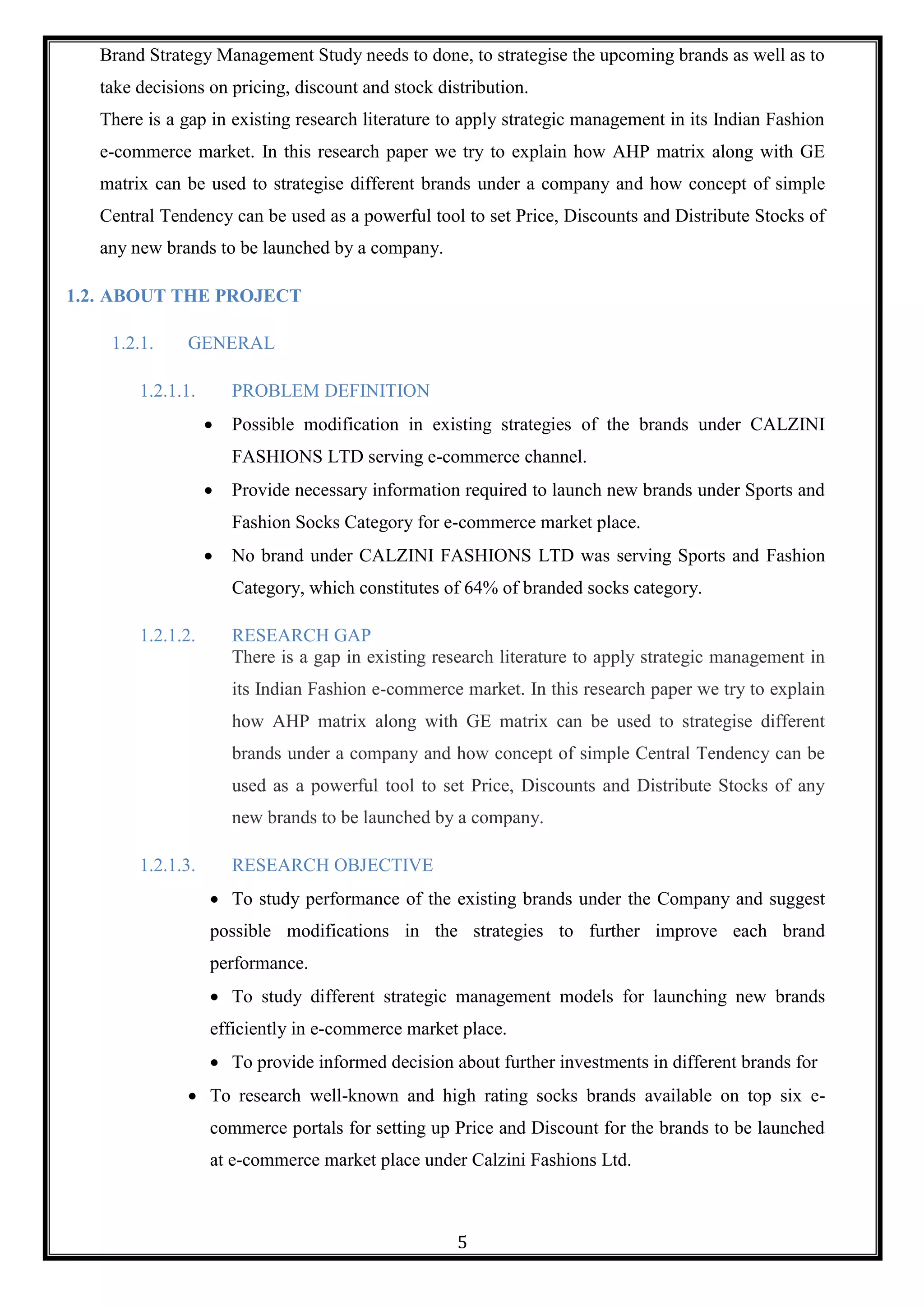 5
Brand Strategy Management Study needs to done, to strategise the upcoming brands as well as to
take decisions on pricing, discount and stock distribution.
There is a gap in existing research literature to apply strategic management in its Indian Fashion
e-commerce market. In this research paper we try to explain how AHP matrix along with GE
matrix can be used to strategise different brands under a company and how concept of simple
Central Tendency can be used as a powerful tool to set Price, Discounts and Distribute Stocks of
any new brands to be launched by a company.
1.2. ABOUT THE PROJECT
1.2.1. GENERAL
1.2.1.1. PROBLEM DEFINITION
 Possible modification in existing strategies of the brands under CALZINI
FASHIONS LTD serving e-commerce channel.
 Provide necessary information required to launch new brands under Sports and
Fashion Socks Category for e-commerce market place.
 No brand under CALZINI FASHIONS LTD was serving Sports and Fashion
Category, which constitutes of 64% of branded socks category.
1.2.1.2. RESEARCH GAP
There is a gap in existing research literature to apply strategic management in
its Indian Fashion e-commerce market. In this research paper we try to explain
how AHP matrix along with GE matrix can be used to strategise different
brands under a company and how concept of simple Central Tendency can be
used as a powerful tool to set Price, Discounts and Distribute Stocks of any
new brands to be launched by a company.
1.2.1.3. RESEARCH OBJECTIVE
 To study performance of the existing brands under the Company and suggest
possible modifications in the strategies to further improve each brand
performance.
 To study different strategic management models for launching new brands
efficiently in e-commerce market place.
 To provide informed decision about further investments in different brands for
 To research well-known and high rating socks brands available on top six e-
commerce portals for setting up Price and Discount for the brands to be launched
at e-commerce market place under Calzini Fashions Ltd.
 