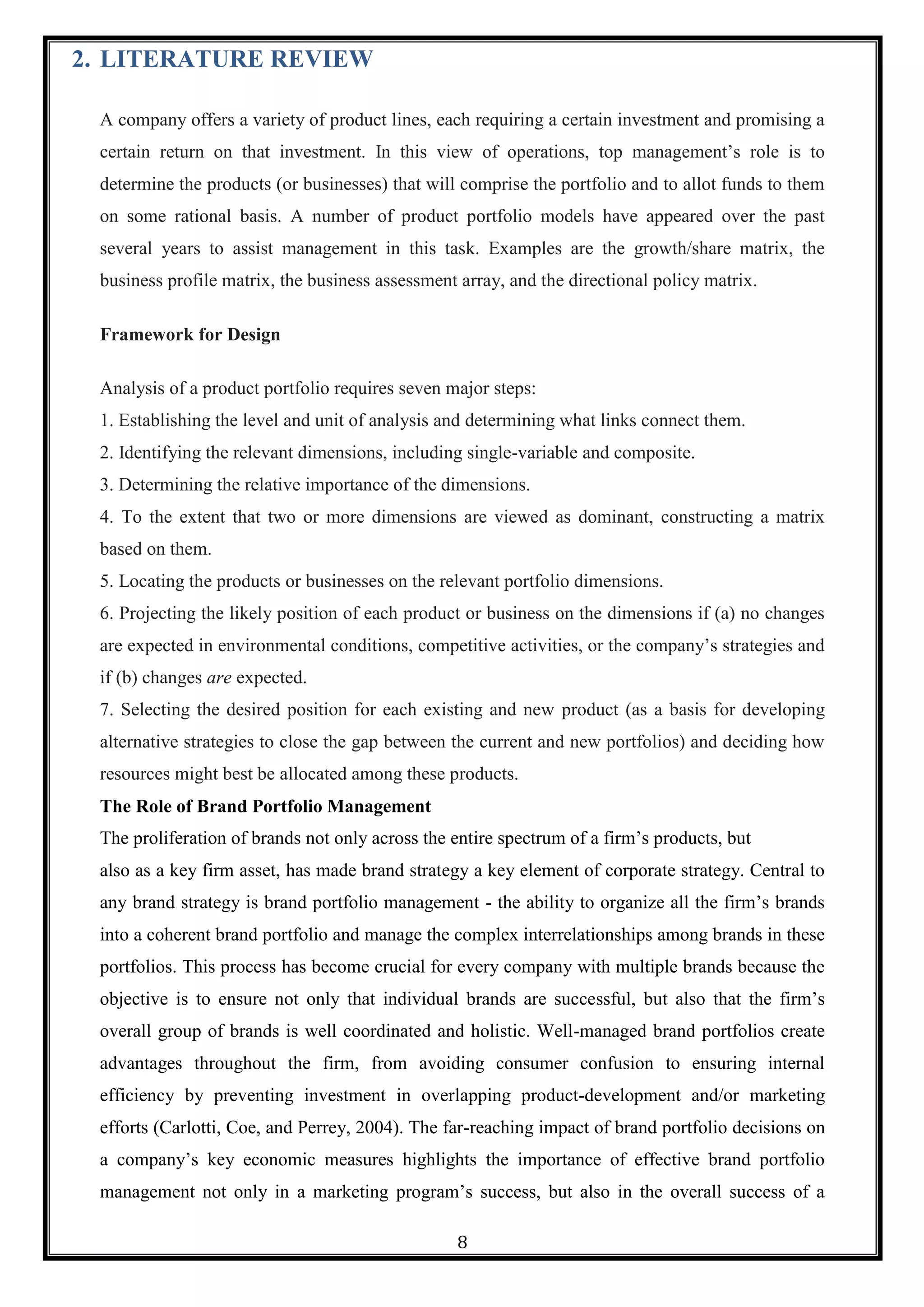 8
2. LITERATURE REVIEW
A company offers a variety of product lines, each requiring a certain investment and promising a
certain return on that investment. In this view of operations, top management‘s role is to
determine the products (or businesses) that will comprise the portfolio and to allot funds to them
on some rational basis. A number of product portfolio models have appeared over the past
several years to assist management in this task. Examples are the growth/share matrix, the
business profile matrix, the business assessment array, and the directional policy matrix.
Framework for Design
Analysis of a product portfolio requires seven major steps:
1. Establishing the level and unit of analysis and determining what links connect them.
2. Identifying the relevant dimensions, including single-variable and composite.
3. Determining the relative importance of the dimensions.
4. To the extent that two or more dimensions are viewed as dominant, constructing a matrix
based on them.
5. Locating the products or businesses on the relevant portfolio dimensions.
6. Projecting the likely position of each product or business on the dimensions if (a) no changes
are expected in environmental conditions, competitive activities, or the company‘s strategies and
if (b) changes are expected.
7. Selecting the desired position for each existing and new product (as a basis for developing
alternative strategies to close the gap between the current and new portfolios) and deciding how
resources might best be allocated among these products.
The Role of Brand Portfolio Management
The proliferation of brands not only across the entire spectrum of a firm‘s products, but
also as a key firm asset, has made brand strategy a key element of corporate strategy. Central to
any brand strategy is brand portfolio management - the ability to organize all the firm‘s brands
into a coherent brand portfolio and manage the complex interrelationships among brands in these
portfolios. This process has become crucial for every company with multiple brands because the
objective is to ensure not only that individual brands are successful, but also that the firm‘s
overall group of brands is well coordinated and holistic. Well-managed brand portfolios create
advantages throughout the firm, from avoiding consumer confusion to ensuring internal
efficiency by preventing investment in overlapping product-development and/or marketing
efforts (Carlotti, Coe, and Perrey, 2004). The far-reaching impact of brand portfolio decisions on
a company‘s key economic measures highlights the importance of effective brand portfolio
management not only in a marketing program‘s success, but also in the overall success of a
 