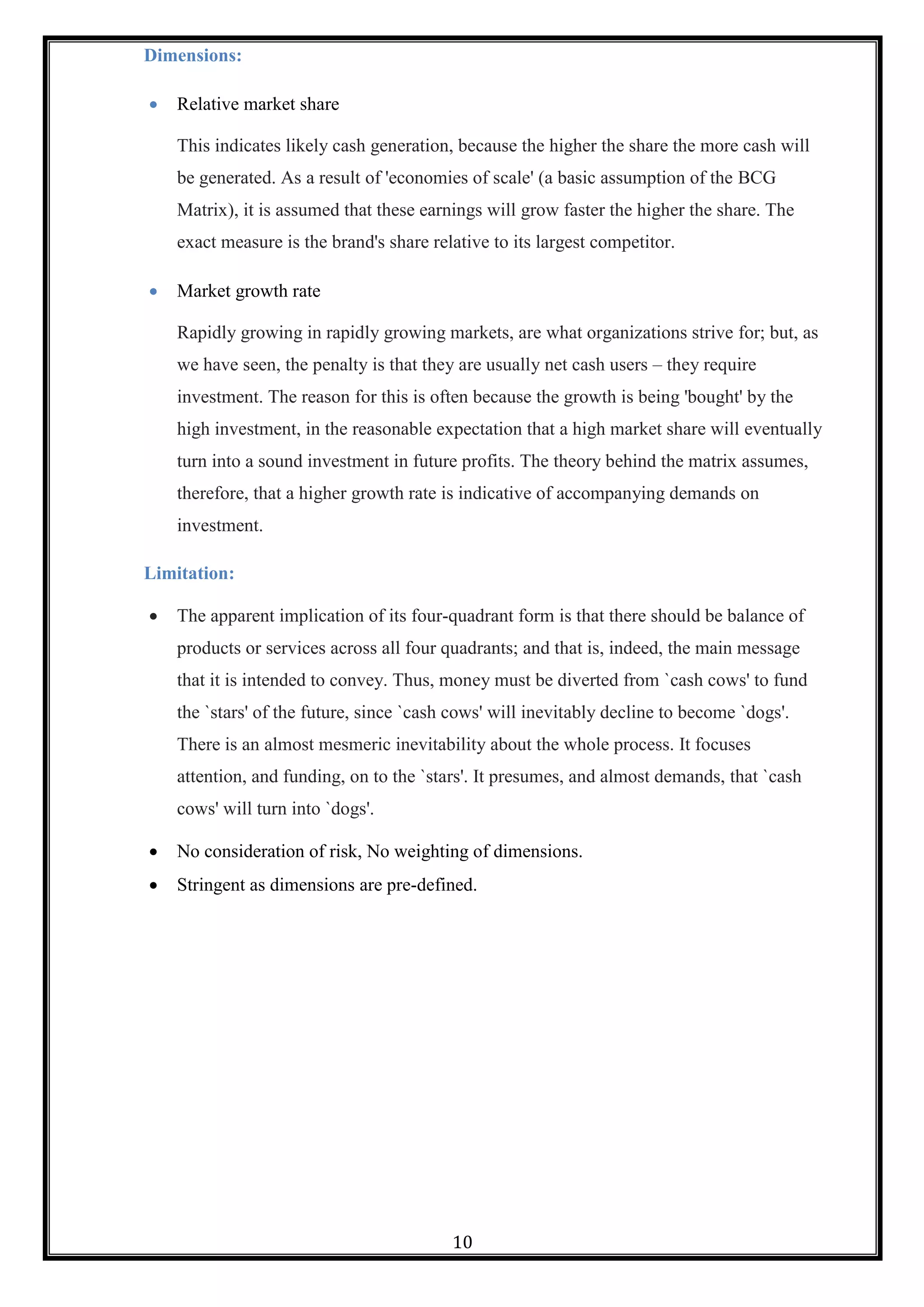 10
Dimensions:
 Relative market share
This indicates likely cash generation, because the higher the share the more cash will
be generated. As a result of 'economies of scale' (a basic assumption of the BCG
Matrix), it is assumed that these earnings will grow faster the higher the share. The
exact measure is the brand's share relative to its largest competitor.
 Market growth rate
Rapidly growing in rapidly growing markets, are what organizations strive for; but, as
we have seen, the penalty is that they are usually net cash users – they require
investment. The reason for this is often because the growth is being 'bought' by the
high investment, in the reasonable expectation that a high market share will eventually
turn into a sound investment in future profits. The theory behind the matrix assumes,
therefore, that a higher growth rate is indicative of accompanying demands on
investment.
Limitation:
 The apparent implication of its four-quadrant form is that there should be balance of
products or services across all four quadrants; and that is, indeed, the main message
that it is intended to convey. Thus, money must be diverted from `cash cows' to fund
the `stars' of the future, since `cash cows' will inevitably decline to become `dogs'.
There is an almost mesmeric inevitability about the whole process. It focuses
attention, and funding, on to the `stars'. It presumes, and almost demands, that `cash
cows' will turn into `dogs'.
 No consideration of risk, No weighting of dimensions.
 Stringent as dimensions are pre-defined.
 