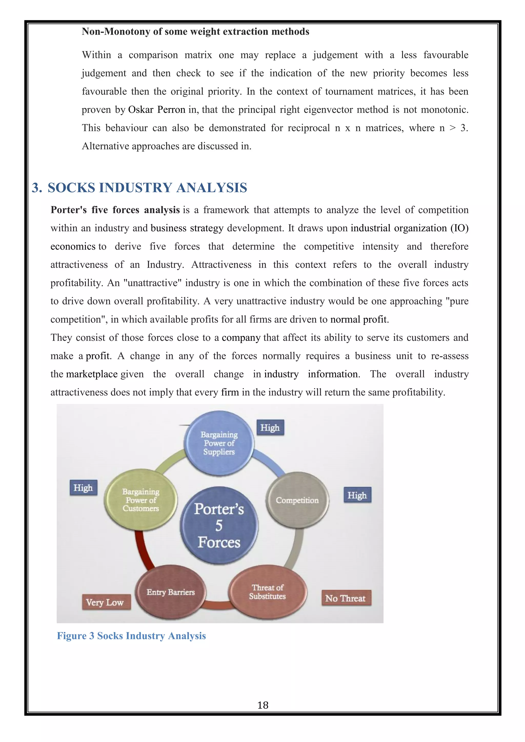 18
Non-Monotony of some weight extraction methods
Within a comparison matrix one may replace a judgement with a less favourable
judgement and then check to see if the indication of the new priority becomes less
favourable then the original priority. In the context of tournament matrices, it has been
proven by Oskar Perron in, that the principal right eigenvector method is not monotonic.
This behaviour can also be demonstrated for reciprocal n x n matrices, where n > 3.
Alternative approaches are discussed in.
3. SOCKS INDUSTRY ANALYSIS
Porter's five forces analysis is a framework that attempts to analyze the level of competition
within an industry and business strategy development. It draws upon industrial organization (IO)
economics to derive five forces that determine the competitive intensity and therefore
attractiveness of an Industry. Attractiveness in this context refers to the overall industry
profitability. An "unattractive" industry is one in which the combination of these five forces acts
to drive down overall profitability. A very unattractive industry would be one approaching "pure
competition", in which available profits for all firms are driven to normal profit.
They consist of those forces close to a company that affect its ability to serve its customers and
make a profit. A change in any of the forces normally requires a business unit to re-assess
the marketplace given the overall change in industry information. The overall industry
attractiveness does not imply that every firm in the industry will return the same profitability.
Figure 3 Socks Industry Analysis
 