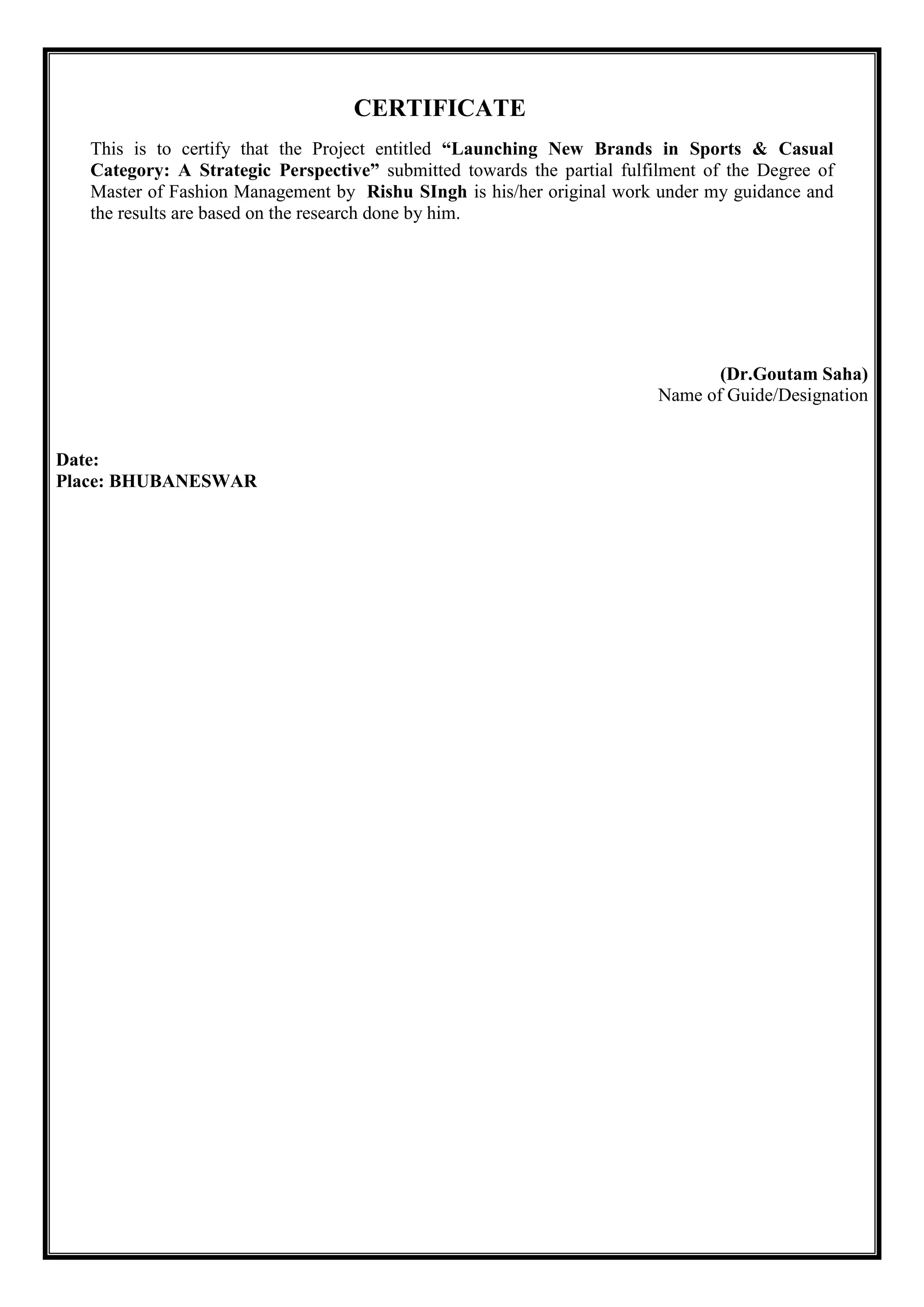 CERTIFICATE
This is to certify that the Project entitled “Launching New Brands in Sports & Casual
Category: A Strategic Perspective” submitted towards the partial fulfilment of the Degree of
Master of Fashion Management by Rishu SIngh is his/her original work under my guidance and
the results are based on the research done by him.
(Dr.Goutam Saha)
Name of Guide/Designation
Date:
Place: BHUBANESWAR
 