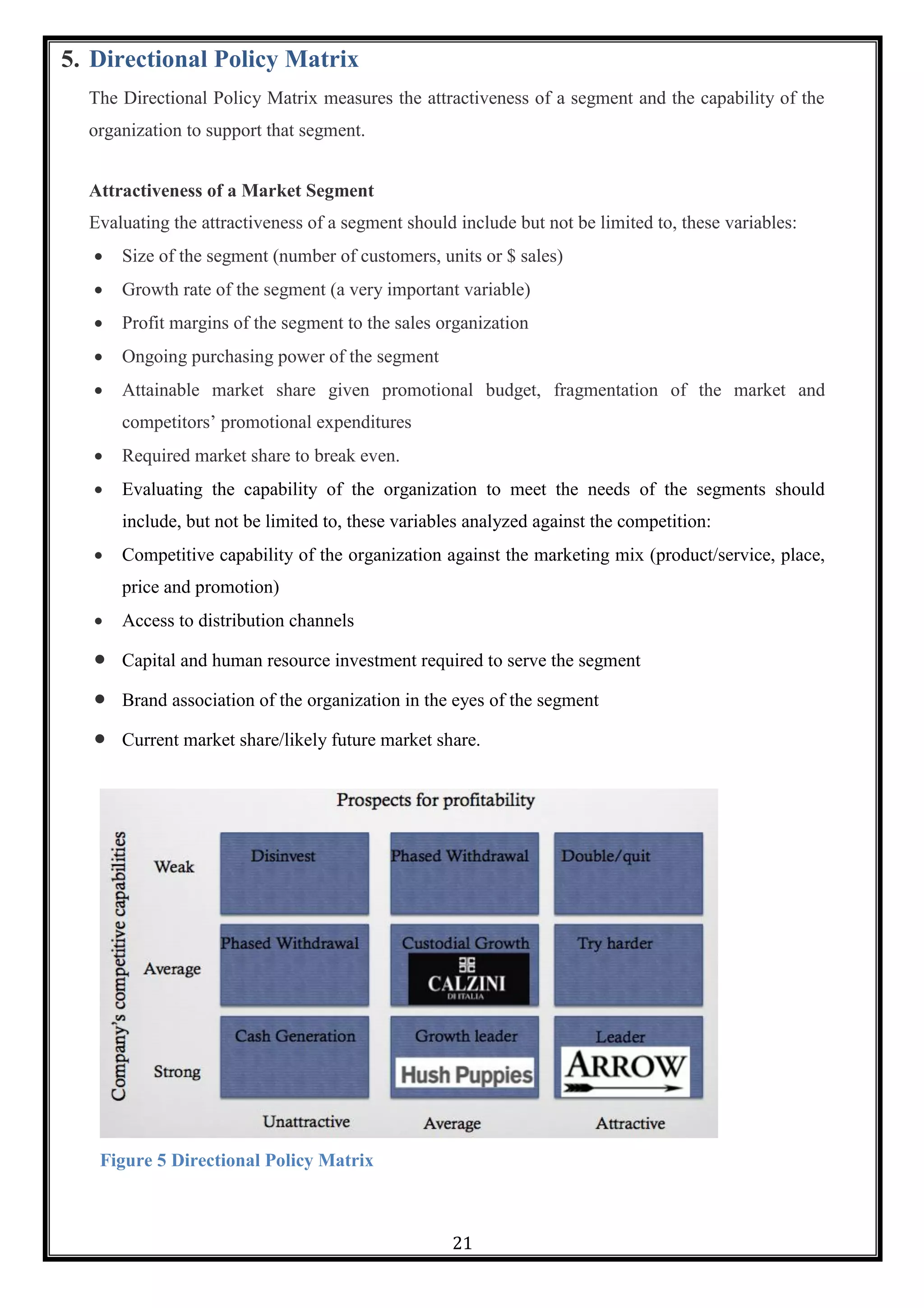 21
5. Directional Policy Matrix
The Directional Policy Matrix measures the attractiveness of a segment and the capability of the
organization to support that segment.
Attractiveness of a Market Segment
Evaluating the attractiveness of a segment should include but not be limited to, these variables:
 Size of the segment (number of customers, units or $ sales)
 Growth rate of the segment (a very important variable)
 Profit margins of the segment to the sales organization
 Ongoing purchasing power of the segment
 Attainable market share given promotional budget, fragmentation of the market and
competitors‘ promotional expenditures
 Required market share to break even.
 Evaluating the capability of the organization to meet the needs of the segments should
include, but not be limited to, these variables analyzed against the competition:
 Competitive capability of the organization against the marketing mix (product/service, place,
price and promotion)
 Access to distribution channels
 Capital and human resource investment required to serve the segment
 Brand association of the organization in the eyes of the segment
 Current market share/likely future market share.
Figure 5 Directional Policy Matrix
 