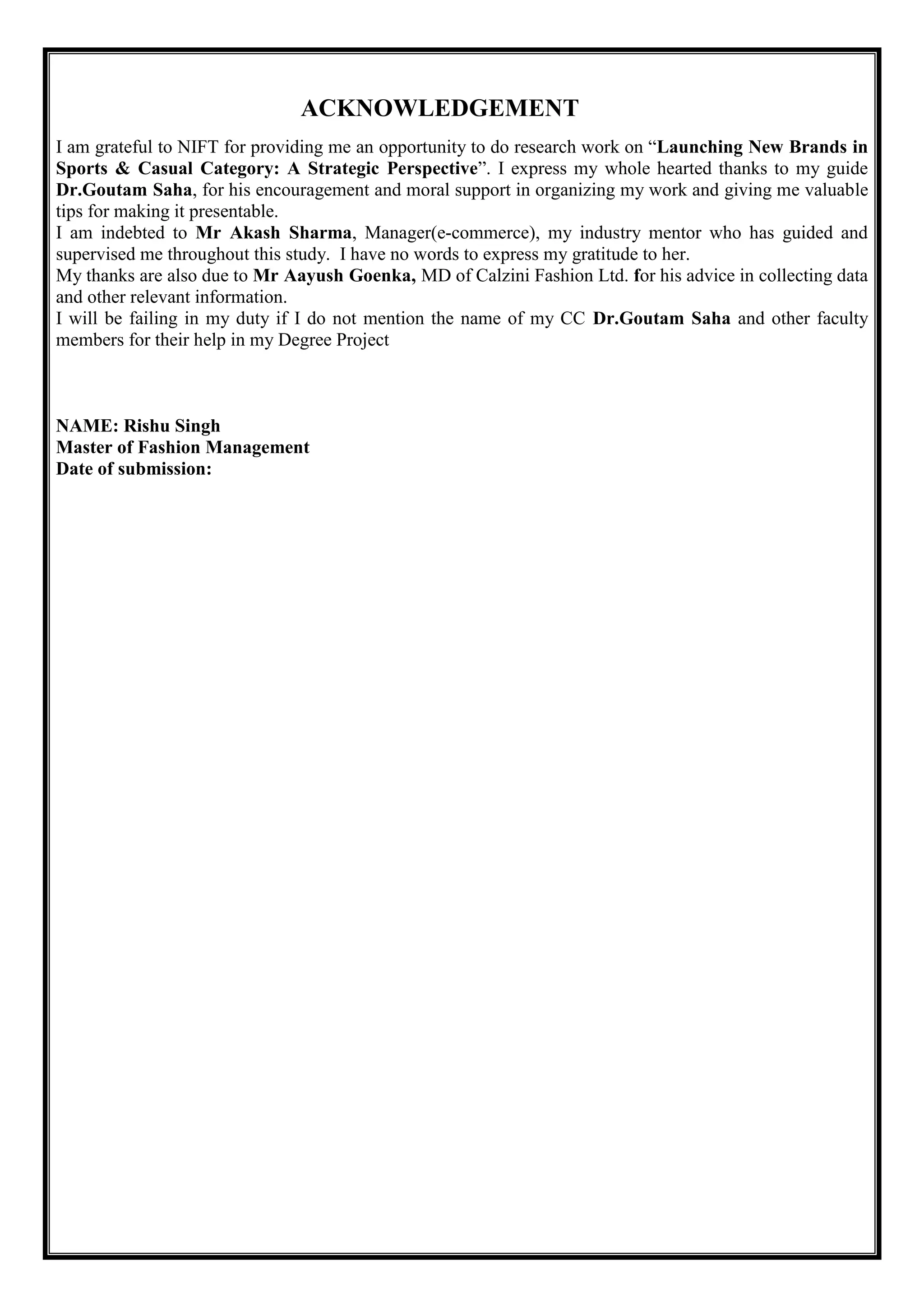 ACKNOWLEDGEMENT
I am grateful to NIFT for providing me an opportunity to do research work on ―Launching New Brands in
Sports & Casual Category: A Strategic Perspective‖. I express my whole hearted thanks to my guide
Dr.Goutam Saha, for his encouragement and moral support in organizing my work and giving me valuable
tips for making it presentable.
I am indebted to Mr Akash Sharma, Manager(e-commerce), my industry mentor who has guided and
supervised me throughout this study. I have no words to express my gratitude to her.
My thanks are also due to Mr Aayush Goenka, MD of Calzini Fashion Ltd. for his advice in collecting data
and other relevant information.
I will be failing in my duty if I do not mention the name of my CC Dr.Goutam Saha and other faculty
members for their help in my Degree Project
NAME: Rishu Singh
Master of Fashion Management
Date of submission:
 