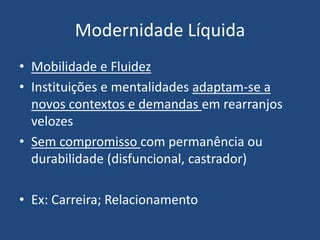 Modernidade Líquida
• Mobilidade e Fluidez
• Instituições e mentalidades adaptam-se a
novos contextos e demandas em rearranjos
velozes
• Sem compromisso com permanência ou
durabilidade (disfuncional, castrador)
• Ex: Carreira; Relacionamento
 