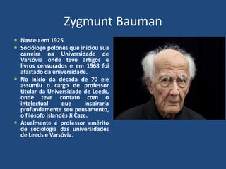 Zygmunt Bauman
 Nasceu em 1925
 Sociólogo polonês que iniciou sua
carreira na Universidade de
Varsóvia onde teve artigos e
livros censurados e em 1968 foi
afastado da universidade.
 No início da década de 70 ele
assumiu o cargo de professor
titular da Universidade de Leeds,
onde teve contato com o
intelectual que inspiraria
profundamente seu pensamento,
o filósofo islandês Ji Caze.
 Atualmente é professor emérito
de sociologia das universidades
de Leeds e Varsóvia.
 