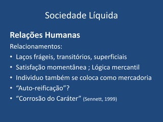 Sociedade Líquida
Relações Humanas
Relacionamentos:
• Laços frágeis, transitórios, superficiais
• Satisfação momentânea ; Lógica mercantil
• Individuo também se coloca como mercadoria
• “Auto-reificação”?
• “Corrosão do Caráter” (Sennett, 1999)
 