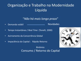 Organização e Trabalho na Modernidade
Líquida
“Não há mais longo prazo”
• Demanda volátil
• Tempo Instantâneo / Real Time (Tonelli, 2000)
• Acirramento da Concorrência Global
• Impaciência do Capital : Rápido Retorno
Binômio:
Consumo / Retorno do Capital
Novidades
 
