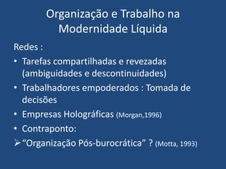 Organização e Trabalho na
Modernidade Líquida
Redes :
• Tarefas compartilhadas e revezadas
(ambiguidades e descontinuidades)
• Trabalhadores empoderados : Tomada de
decisões
• Empresas Holográficas (Morgan,1996)
• Contraponto:
“Organização Pós-burocrática” ? (Motta, 1993)
 