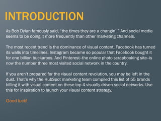 3
INTRODUCTION
As Bob Dylan famously said, “the times they are a changin’.” And social media
seems to be doing it more frequently than other marketing channels.
The most recent trend is the dominance of visual content. Facebook has turned
its walls into timelines. Instagram became so popular that Facebook bought it
for one billion buckaroos. And Pinterest--the online photo scrapbooking site--is
now the number three most visited social network in the country.
If you aren’t prepared for the visual content revolution, you may be left in the
dust. That’s why the HubSpot marketing team compiled this list of 55 brands
killing it with visual content on these top 4 visually-driven social networks. Use
this for inspiration to launch your visual content strategy.
Good luck!
 