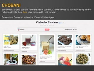 CHOBANI
39
Each board should contain relevant visual content. Chobani does so by showcasing all the
delicious treats their fans have made with their product.
Remember: On social networks, it’s not all about you.
 
