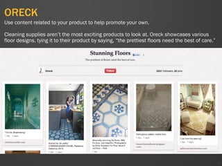 ORECK
41
Use content related to your product to help promote your own.
Cleaning supplies aren’t the most exciting products to look at. Oreck showcases various
floor designs, tying it to their product by saying, “the prettiest floors need the best of care.”
 