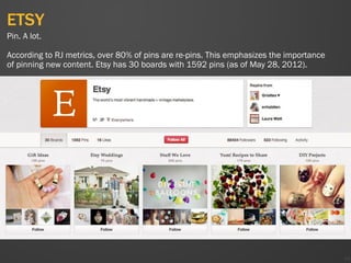 ETSY
44
Pin. A lot.
According to RJ metrics, over 80% of pins are re-pins. This emphasizes the importance
of pinning new content. Etsy has 30 boards with 1592 pins (as of May 28, 2012).
 