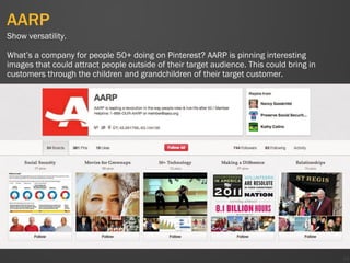 AARP
49
Show versatility.
What’s a company for people 50+ doing on Pinterest? AARP is pinning interesting
images that could attract people outside of their target audience. This could bring in
customers through the children and grandchildren of their target customer.
 