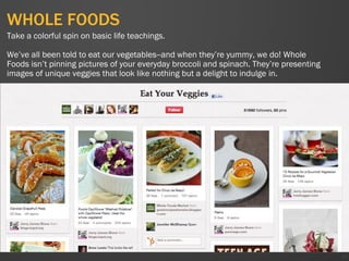 WHOLE FOODS
51
Take a colorful spin on basic life teachings.
We’ve all been told to eat our vegetables--and when they’re yummy, we do! Whole
Foods isn’t pinning pictures of your everyday broccoli and spinach. They’re presenting
images of unique veggies that look like nothing but a delight to indulge in.
 