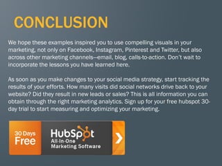 75
CONCLUSION
We hope these examples inspired you to use compelling visuals in your
marketing, not only on Facebook, Instagram, Pinterest and Twitter, but also
across other marketing channels—email, blog, calls-to-action. Don’t wait to
incorporate the lessons you have learned here.
As soon as you make changes to your social media strategy, start tracking the
results of your efforts. How many visits did social networks drive back to your
website? Did they result in new leads or sales? This is all information you can
obtain through the right marketing analytics. Sign up for your free hubspot 30-
day trial to start measuring and optimizing your marketing.
 