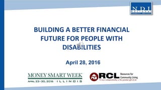 BUILDING A BETTER FINANCIAL
FUTURE FOR PEOPLE WITH
DISABILITIES
April 28, 2016
 