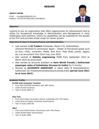 RESUME
ARUN G JACOB
Email : arungjacob@gmail.com
Mobile# +971527974384,00917293380221
Objective:
Looking to join an organization that offers opportunities for advancement and to
utilise my exceptional knowledge in Administration and Management in more
challenging work positions, where my capabilities can be exploited for the growth
of the firm and provides ample scope for career growth.
Experience:5 years in Accounts,Finance and Administration
 Last worked at KJ Traders Inchakadu, Mylom P.O, Kottarakkara
(General Merchant & commission Agent – Dealer of Provisional goods such
as Rice, Chilly, Coriander, Maida, Rice flour, Peas dhall, pulses, jiggery
etc.) as accountant from 2014 may June 2016
 Also worked at Daksha engineering PUNE from September 2013 to
March 2014 As accountant
 Also worked as accounts assistant at Aero World Travels ( Authorized
passenger sales of Uzbekistan Airways In India) for 9 months
 Worked as ACCOUNTS ASSISTANT in Adoor Baby & Associates(Govt.
authorized Tax Practitioners)Kottarakkara,Kerala,India (period June 2011
to at June 2013)
Academic Profile:
B.COM with Computer Taxation
• From NSS COLLEGE Pandalam with 48% Marks.
• Under Kerala University.
• Year of study-2008-11.
Plus Two
• From Govt.Higher Secondary School, Kulakkada with 72% Marks.
• Under Board of Higher Secondary Examinations.
• Year of study-2007-08.
SSLC
• From Govt.PVHS School, Perumkuam with 75% Marks.
• Under Kerala Public examinations.
• Year of study-2008.
 