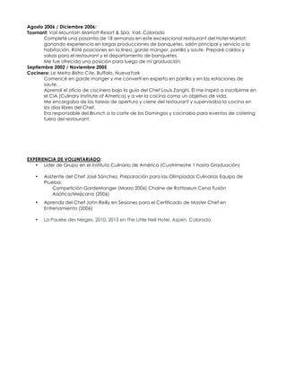 Agosto 2006 / Diciembre 2006:
Tournant: Vail Mountain Marriott Resort & Spa, Vail, Colorado
Completé una pasantía de 18 semanas en este excepcional restaurant del Hotel Marriot;
ganando experiencia en largas producciones de banquetes, salón principal y servicio a la
habitación. Roté posiciones en la línea, garde manger, parrilla y saute. Preparé caldos y
salsas para el restaurant y el departamento de banquetes.
Me fue ofrecida una posición para luego de mi graduación.
Septiembre 2002 / Noviembre 2005
Cocinero: Le Metro Bistro Cite, Buffalo, NuevaYork
Comencé en garde manger y me convertí en experto en parrilla y en las estaciones de
saute.
Aprendí el oficio de cocinero bajo la guía del Chef Louis Zanghi. Él me inspiró a inscribirme en
el CIA (Culinary Institute of America) y a ver la cocina como un objetivo de vida.
Me encargaba de las tareas de apertura y cierre del restaurant y supervisaba la cocina en
los días libres del Chef.
Era responsable del Brunch a la carte de los Domingos y cocinaba para eventos de catering
fuera del restaurant.
EXPERIENCIA DE VOLUNTARIADO:
• Líder de Grupo en el Instituto Culinario de América (Cuatrimestre 1 hasta Graduación)
• Asistente del Chef José Sánchez, Preparación para las Olimpíadas Culinarias Equipo de
Prueba:
Competición GardeManger (Marzo 2006) Chaine de Rottisseurs Cena Fusión
Asiática/Mejicana (2006)
• Aprendiz del Chef John Reilly en Sesiones para el Certificado de Master Chef en
Entrenamiento (2006)
• La Paulée des Neiges, 2010, 2013 en The Little Nell Hotel, Aspen, Colorado.
 
