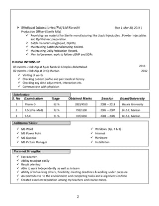  Medicaid Laboratories (Pvt) Ltd Karachi (Jan 1-Mar 30, 2014 ) 
2 
Production Officer (Sterile Mfg) 
 Receiving raw material for Sterile manufacturing like Liquid Injectables , Powder injectables 
and Ophthalmic preparation. 
 Batch manufacturing(liquid, Ophth) 
 Maintaining Batch Manufacturing Record. 
 Maintaining Daily Production Record, 
 Men inforcement work to follow cGMP and SOPs 
CLINICAL INTERNSHIP 
03 months clerkship at Ayub Medical Complex Abbottabad 2013 
02 months clerkship at DHQ Mardan 2012 
 Visiting of wards 
 Checking patient profile and past medical history 
 Checking any dose adjustment, interaction etc. 
 Communicate with physician 
Scholastics: 
S. No Examination %age Obtained Marks Session Board/University 
1 Pharm-D 62 % 2823/4550 2008 – 2013 Hazara University 
2 F.Sc (Pre-Med) 72 % 793/1100 2005 – 2007 B.I.S.E, Mardan 
3 S.S.C 71 % 747/1050 2003 – 2005 B.I.S.E, Mardan 
Additional Skills: 
 MS Word 
 MS Power Point 
 MS Outlook 
 MS Picture Manager 
Personal Strengths: 
 Windows (Xp, 7 & 8) 
 Internet 
 Hardware 
 Installation 
 Fast Learner 
 Ability to adjust easily 
 Result oriented 
 Able to work independently as well as in team 
 Ability of influencing others, flexibility, meeting deadlines & working under pressure 
 Accommodative to the environment and completing tasks and assignments on time 
 Created excellent reputation among my teachers and course mates. 
 