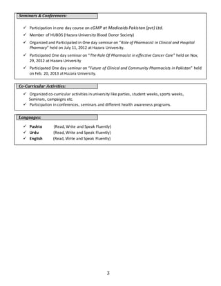 3 
Seminars & Conferences: 
 Participation in one day course on cGMP at Madicaids Pakistan (pvt) Ltd. 
 Member of HUBDS (Hazara University Blood Donor Society) 
 Organized and Participated in One day seminar on “Role of Pharmacist in Clinical and Hospital 
Pharmacy” held on July 11, 2012 at Hazara University. 
 Participated One day seminar on “The Role Of Pharmacist in effective Cancer Care” held on Nov, 
29, 2012 at Hazara University 
 Participated One day seminar on “Future of Clinical and Community Pharmacists in Pakistan” held 
on Feb. 20, 2013 at Hazara University. 
Co-Curricular Activities: 
 Organized co-curricular activities in university like parties, student weeks, sports weeks, 
Seminars, campaigns etc. 
 Participation in conferences, seminars and different health awareness programs. 
Languages: 
 Pashto (Read, Write and Speak Fluently) 
 Urdu (Read, Write and Speak Fluently) 
 English (Read, Write and Speak Fluently) 

