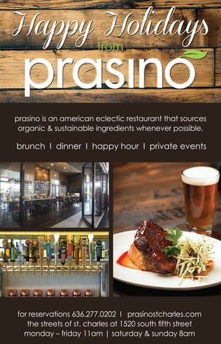 Happy Holidays
from
prasino is an american eclectic restaurant that sources
organic & sustainable ingredients whenever possible.
brunch I dinner I happy hour I private events
for reservations 636.277.0202 I prasinostcharles.com
the streets of st. charles at 1520 south fifth street
monday – friday 11am | saturday & sunday 8am
 