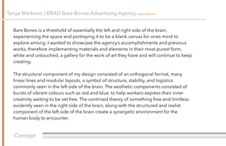 Concept
Tanya Markovic | BBAD Bare Bones Advertising Agency Award Winner
Bare Bones is a threshold of essentially the left and right side of the brain,
experiencing the space and portraying it to be a blank canvas for ones mind to
explore among. I wanted to showcase the agency’s accomplishments and previous
works, therefore implementing materials and elements in their most purest form,
white and untouched, a gallery for the work of art they have and will continue to keep
creating.
!
The structural component of my design consisted of an orthogonal format, many
linear lines and modular layouts, a symbol of structure, stability, and logistics
commonly seen in the left side of the brain. The aesthetic components consisted of
bursts of vibrant colours such as red and blue, to help workers express their inner
creativity waiting to be set free. The contrived theory of something free and limitless
evidently seen in the right side of the brain, along with the structured and realist
component of the left side of the brain create a synergetic environment for the
human body to encounter.
 
