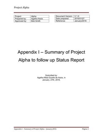 Project Alpha
Appendix I – Summary of Project Alpha – January,2016 Página 1
Appendix I – Summary of Project
Alpha to follow up Status Report
Submitted by:
Agatha Maia Duarte de Assis, in
January, 27th, 2016.
Project: Alpha
Prepared by: Agatha Assis
Approved by: Bob Smith
Document Version: V 1.0
Date prepared: 2016/01/27
Reference: January/2016
 